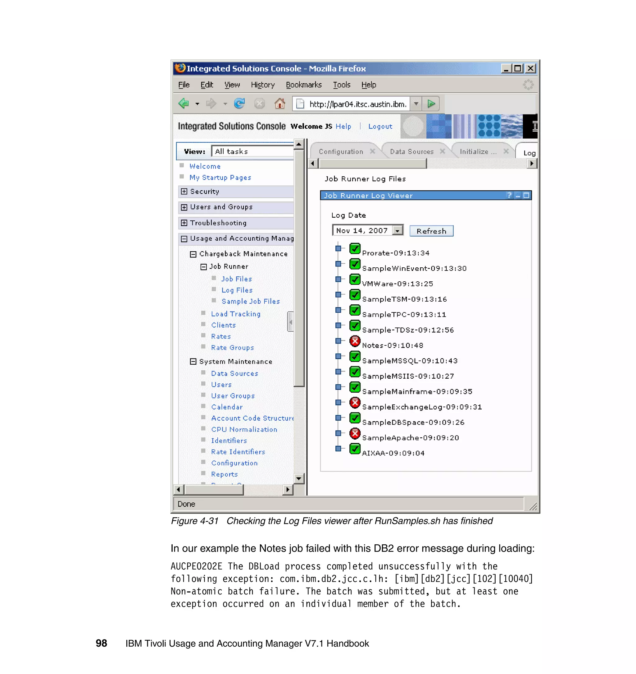 Figure 4-31 Checking the Log Files viewer after RunSamples.sh has finished

              In our example the Notes job failed with this DB2 error message during loading:
              AUCPE0202E The DBLoad process completed unsuccessfully with the
              following exception: com.ibm.db2.jcc.c.lh: [ibm][db2][jcc][102][10040]
              Non-atomic batch failure. The batch was submitted, but at least one
              exception occurred on an individual member of the batch.


98   IBM Tivoli Usage and Accounting Manager V7.1 Handbook
 