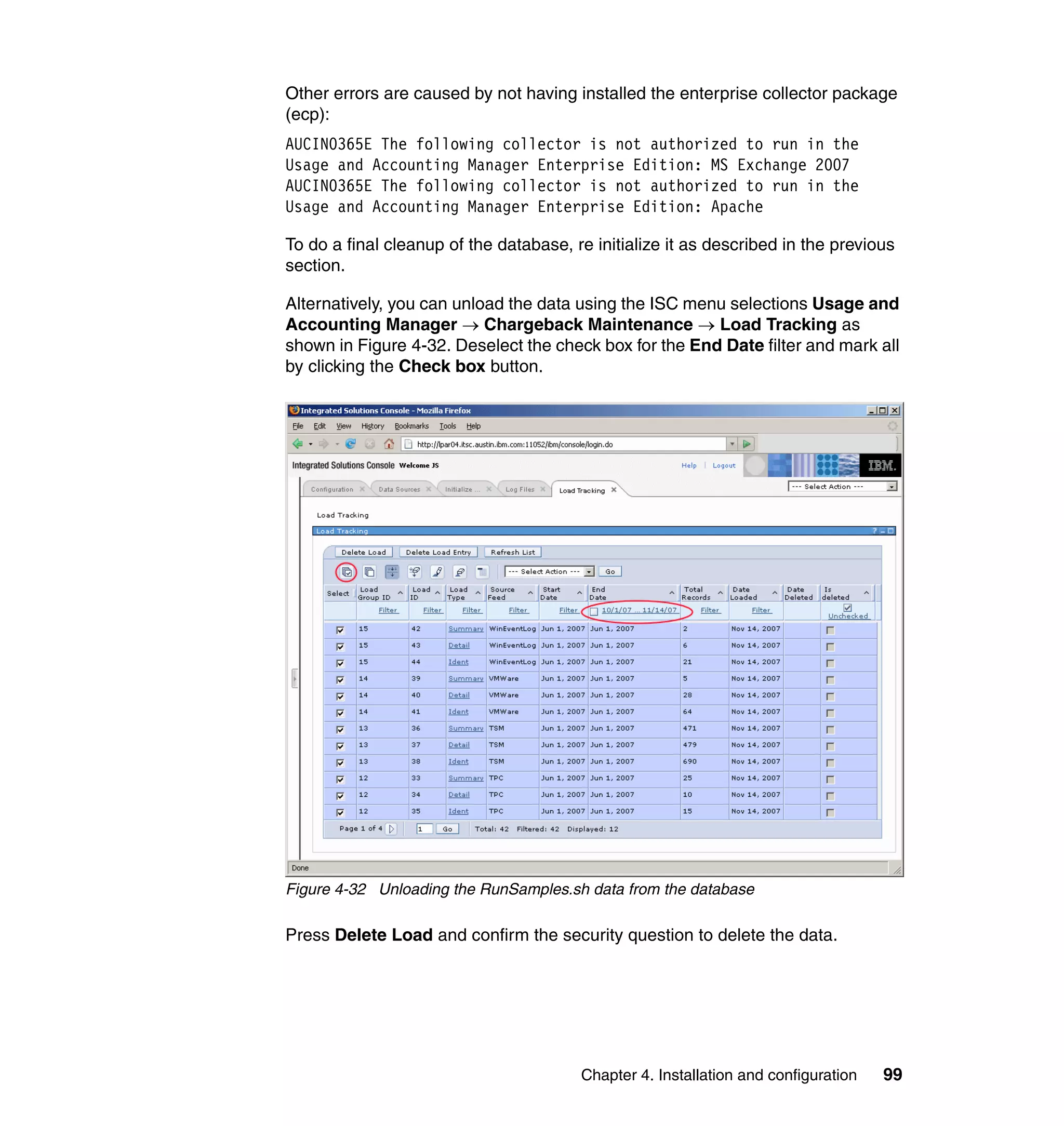 Other errors are caused by not having installed the enterprise collector package
(ecp):
AUCIN0365E The following collector is not authorized to run in the
Usage and Accounting Manager Enterprise Edition: MS Exchange 2007
AUCIN0365E The following collector is not authorized to run in the
Usage and Accounting Manager Enterprise Edition: Apache

To do a final cleanup of the database, re initialize it as described in the previous
section.

Alternatively, you can unload the data using the ISC menu selections Usage and
Accounting Manager → Chargeback Maintenance → Load Tracking as
shown in Figure 4-32. Deselect the check box for the End Date filter and mark all
by clicking the Check box button.




Figure 4-32 Unloading the RunSamples.sh data from the database

Press Delete Load and confirm the security question to delete the data.




                                        Chapter 4. Installation and configuration   99
 