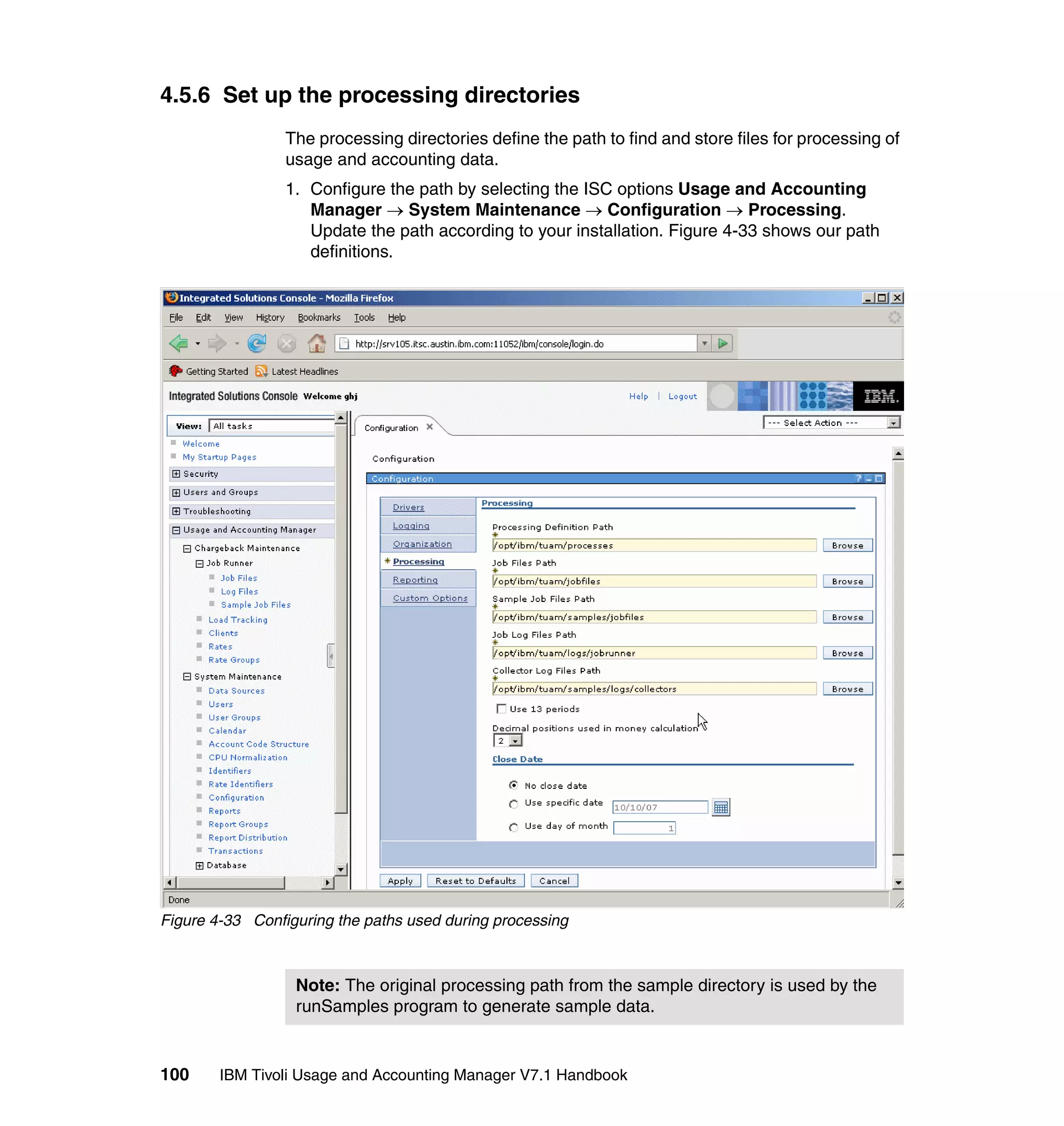 4.5.6 Set up the processing directories
                 The processing directories define the path to find and store files for processing of
                 usage and accounting data.
                 1. Configure the path by selecting the ISC options Usage and Accounting
                    Manager → System Maintenance → Configuration → Processing.
                    Update the path according to your installation. Figure 4-33 shows our path
                    definitions.




Figure 4-33 Configuring the paths used during processing



                  Note: The original processing path from the sample directory is used by the
                  runSamples program to generate sample data.


100     IBM Tivoli Usage and Accounting Manager V7.1 Handbook
 