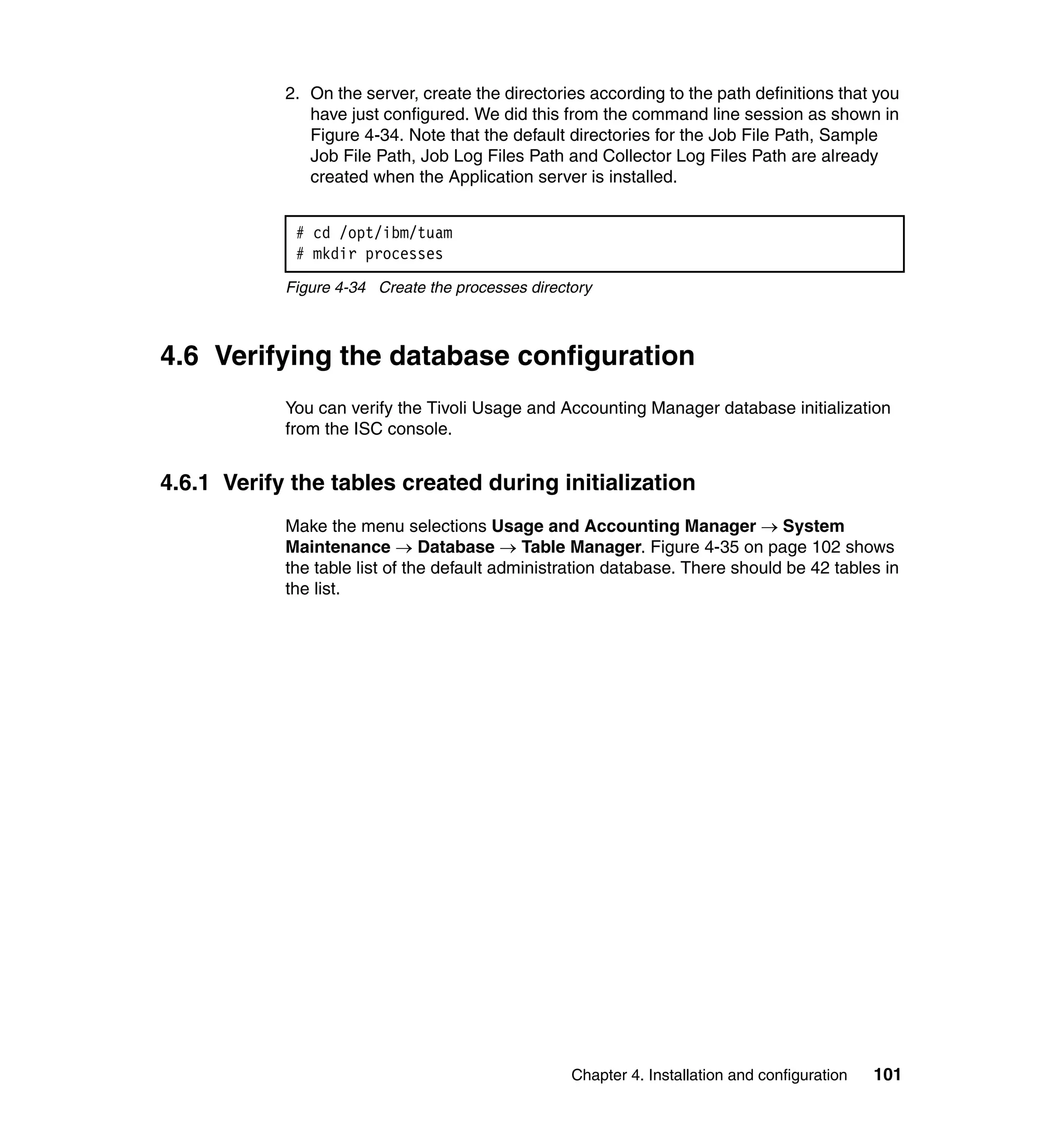 2. On the server, create the directories according to the path definitions that you
               have just configured. We did this from the command line session as shown in
               Figure 4-34. Note that the default directories for the Job File Path, Sample
               Job File Path, Job Log Files Path and Collector Log Files Path are already
               created when the Application server is installed.


             # cd /opt/ibm/tuam
             # mkdir processes
            Figure 4-34 Create the processes directory



4.6 Verifying the database configuration
            You can verify the Tivoli Usage and Accounting Manager database initialization
            from the ISC console.


4.6.1 Verify the tables created during initialization
            Make the menu selections Usage and Accounting Manager → System
            Maintenance → Database → Table Manager. Figure 4-35 on page 102 shows
            the table list of the default administration database. There should be 42 tables in
            the list.




                                                   Chapter 4. Installation and configuration   101
 