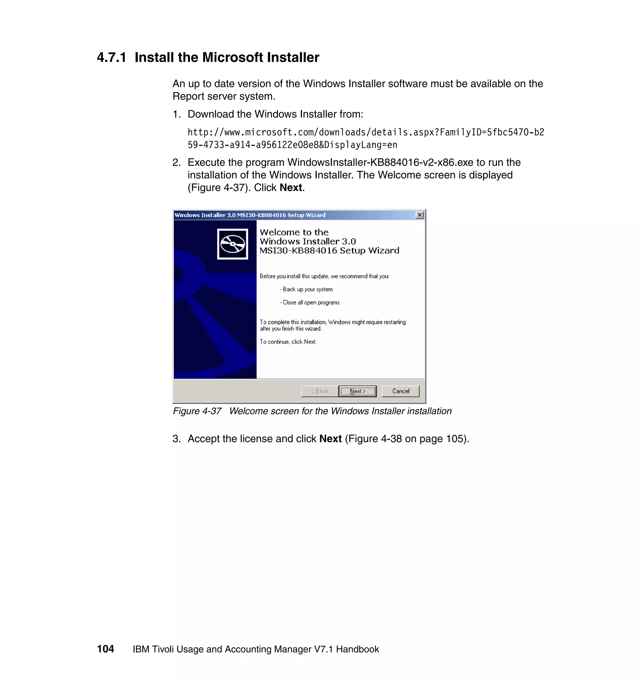 4.7.1 Install the Microsoft Installer
              An up to date version of the Windows Installer software must be available on the
              Report server system.
              1. Download the Windows Installer from:
                 http://www.microsoft.com/downloads/details.aspx?FamilyID=5fbc5470-b2
                 59-4733-a914-a956122e08e8&DisplayLang=en
              2. Execute the program WindowsInstaller-KB884016-v2-x86.exe to run the
                 installation of the Windows Installer. The Welcome screen is displayed
                 (Figure 4-37). Click Next.




              Figure 4-37 Welcome screen for the Windows Installer installation

              3. Accept the license and click Next (Figure 4-38 on page 105).




104   IBM Tivoli Usage and Accounting Manager V7.1 Handbook
 