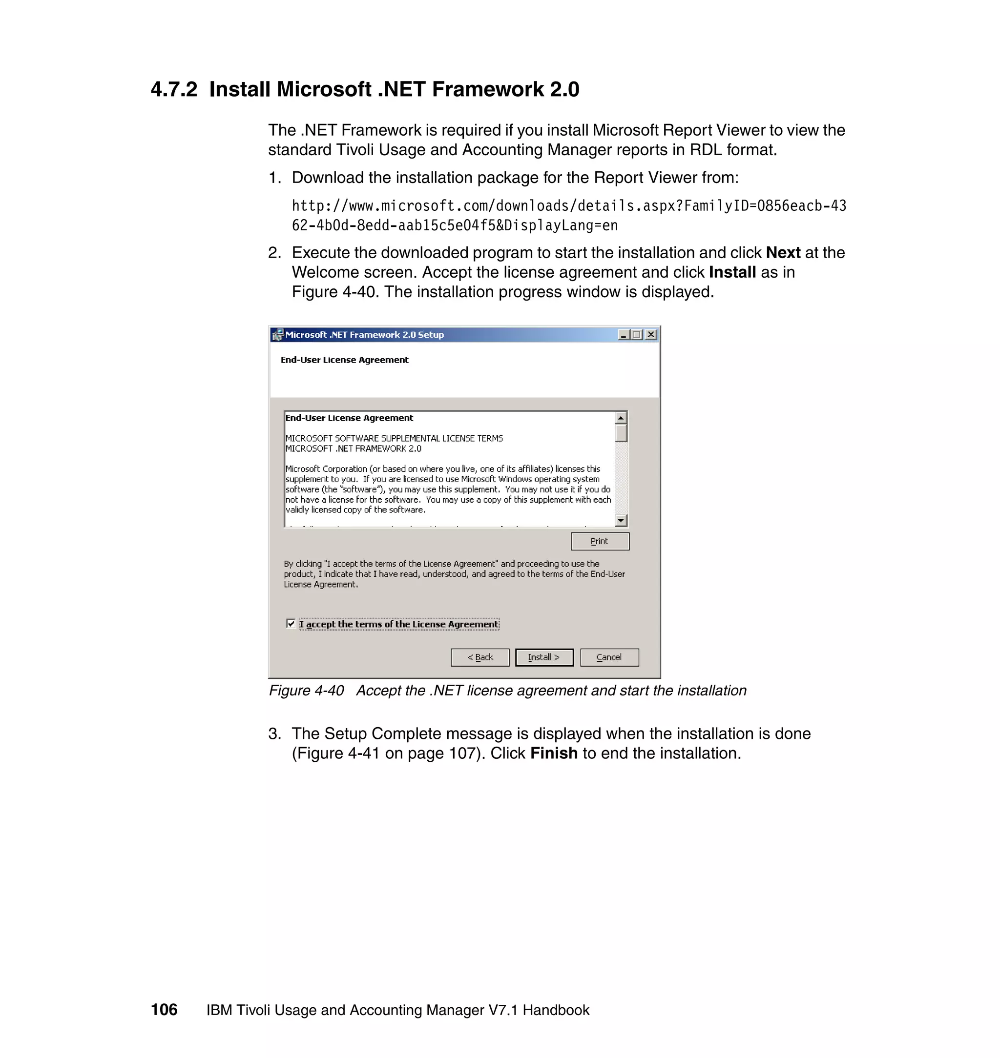 4.7.2 Install Microsoft .NET Framework 2.0
              The .NET Framework is required if you install Microsoft Report Viewer to view the
              standard Tivoli Usage and Accounting Manager reports in RDL format.
              1. Download the installation package for the Report Viewer from:
                 http://www.microsoft.com/downloads/details.aspx?FamilyID=0856eacb-43
                 62-4b0d-8edd-aab15c5e04f5&DisplayLang=en
              2. Execute the downloaded program to start the installation and click Next at the
                 Welcome screen. Accept the license agreement and click Install as in
                 Figure 4-40. The installation progress window is displayed.




              Figure 4-40 Accept the .NET license agreement and start the installation

              3. The Setup Complete message is displayed when the installation is done
                 (Figure 4-41 on page 107). Click Finish to end the installation.




106   IBM Tivoli Usage and Accounting Manager V7.1 Handbook
 