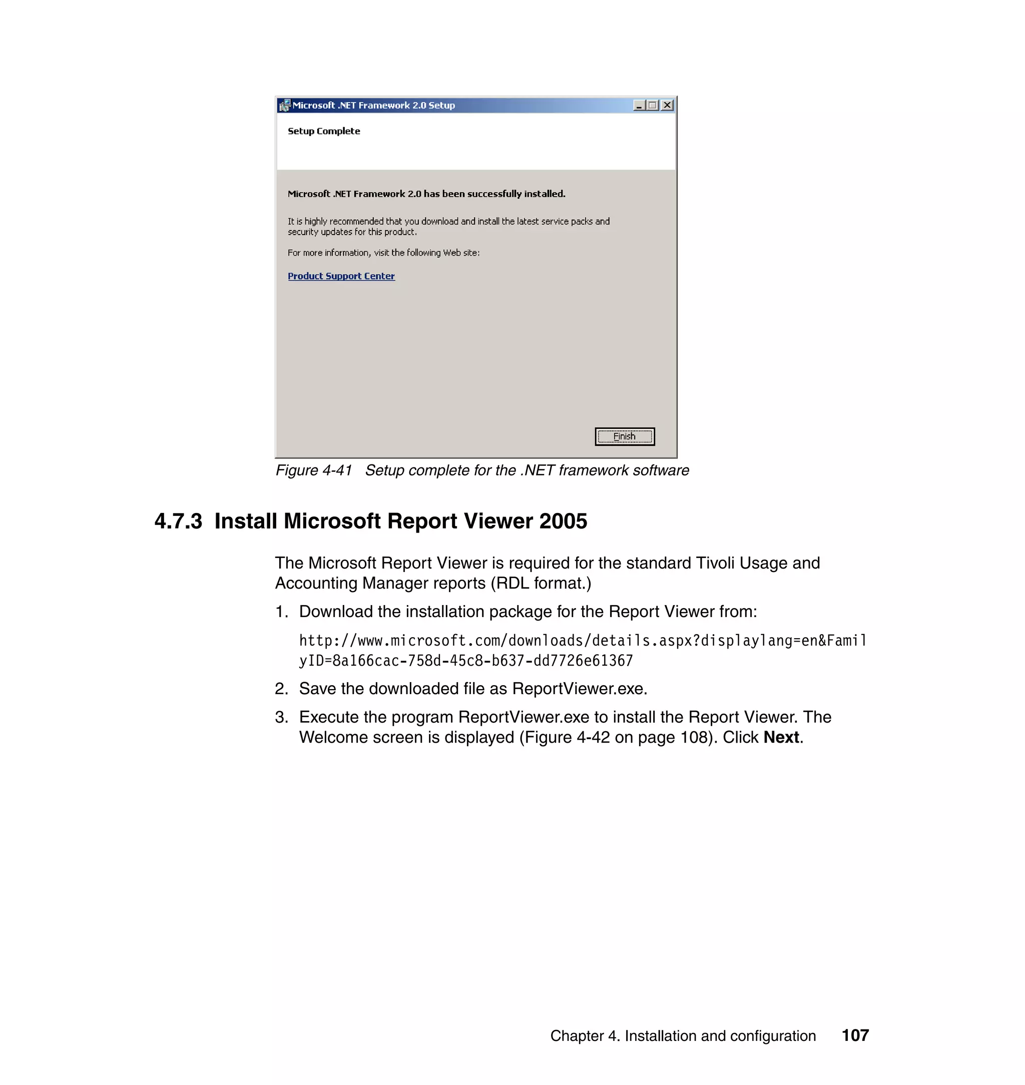 Figure 4-41 Setup complete for the .NET framework software


4.7.3 Install Microsoft Report Viewer 2005
           The Microsoft Report Viewer is required for the standard Tivoli Usage and
           Accounting Manager reports (RDL format.)
           1. Download the installation package for the Report Viewer from:
              http://www.microsoft.com/downloads/details.aspx?displaylang=en&Famil
              yID=8a166cac-758d-45c8-b637-dd7726e61367
           2. Save the downloaded file as ReportViewer.exe.
           3. Execute the program ReportViewer.exe to install the Report Viewer. The
              Welcome screen is displayed (Figure 4-42 on page 108). Click Next.




                                                 Chapter 4. Installation and configuration   107
 