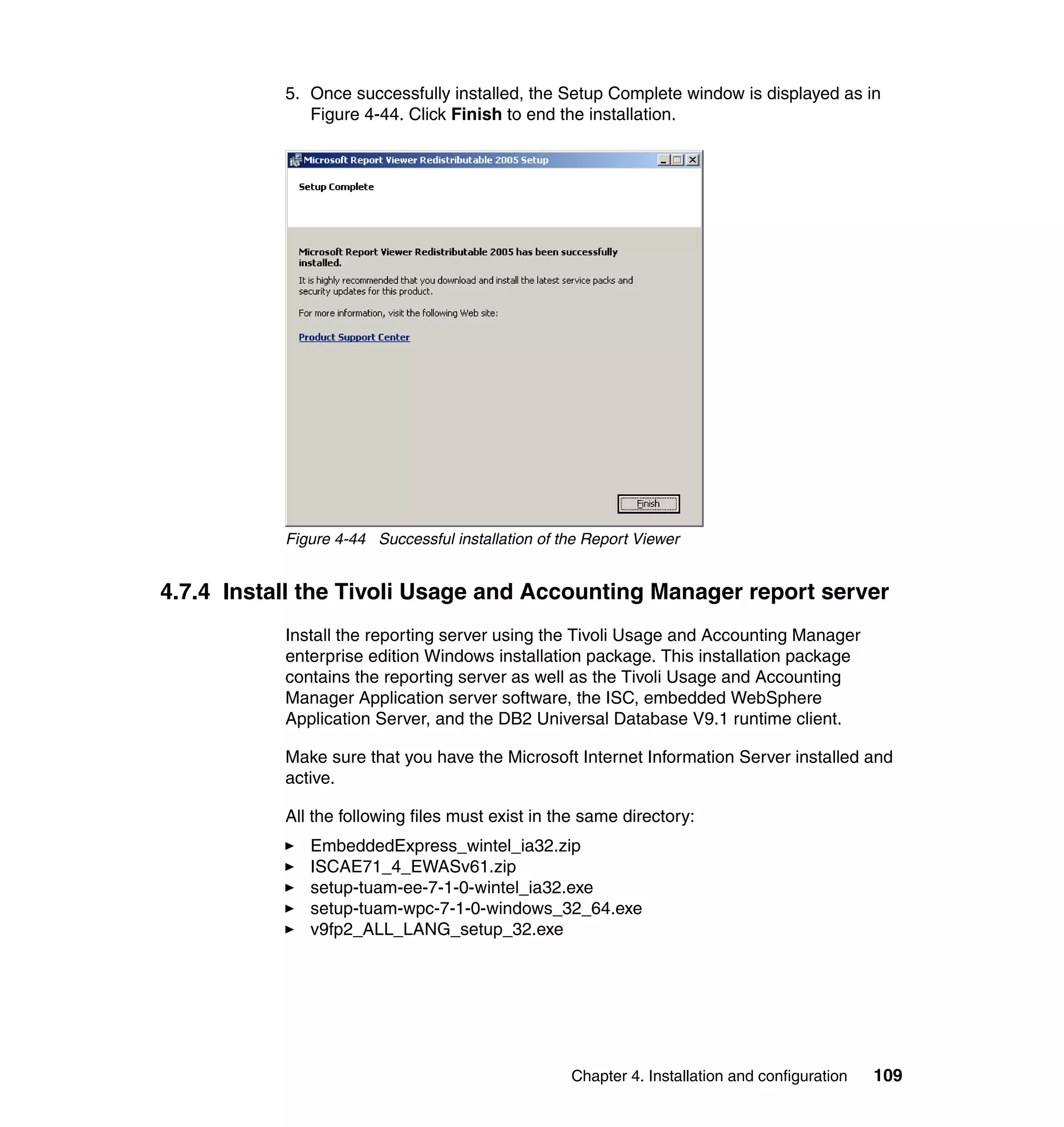 5. Once successfully installed, the Setup Complete window is displayed as in
              Figure 4-44. Click Finish to end the installation.




           Figure 4-44 Successful installation of the Report Viewer


4.7.4 Install the Tivoli Usage and Accounting Manager report server
           Install the reporting server using the Tivoli Usage and Accounting Manager
           enterprise edition Windows installation package. This installation package
           contains the reporting server as well as the Tivoli Usage and Accounting
           Manager Application server software, the ISC, embedded WebSphere
           Application Server, and the DB2 Universal Database V9.1 runtime client.

           Make sure that you have the Microsoft Internet Information Server installed and
           active.

           All the following files must exist in the same directory:
              EmbeddedExpress_wintel_ia32.zip
              ISCAE71_4_EWASv61.zip
              setup-tuam-ee-7-1-0-wintel_ia32.exe
              setup-tuam-wpc-7-1-0-windows_32_64.exe
              v9fp2_ALL_LANG_setup_32.exe




                                                   Chapter 4. Installation and configuration   109
 