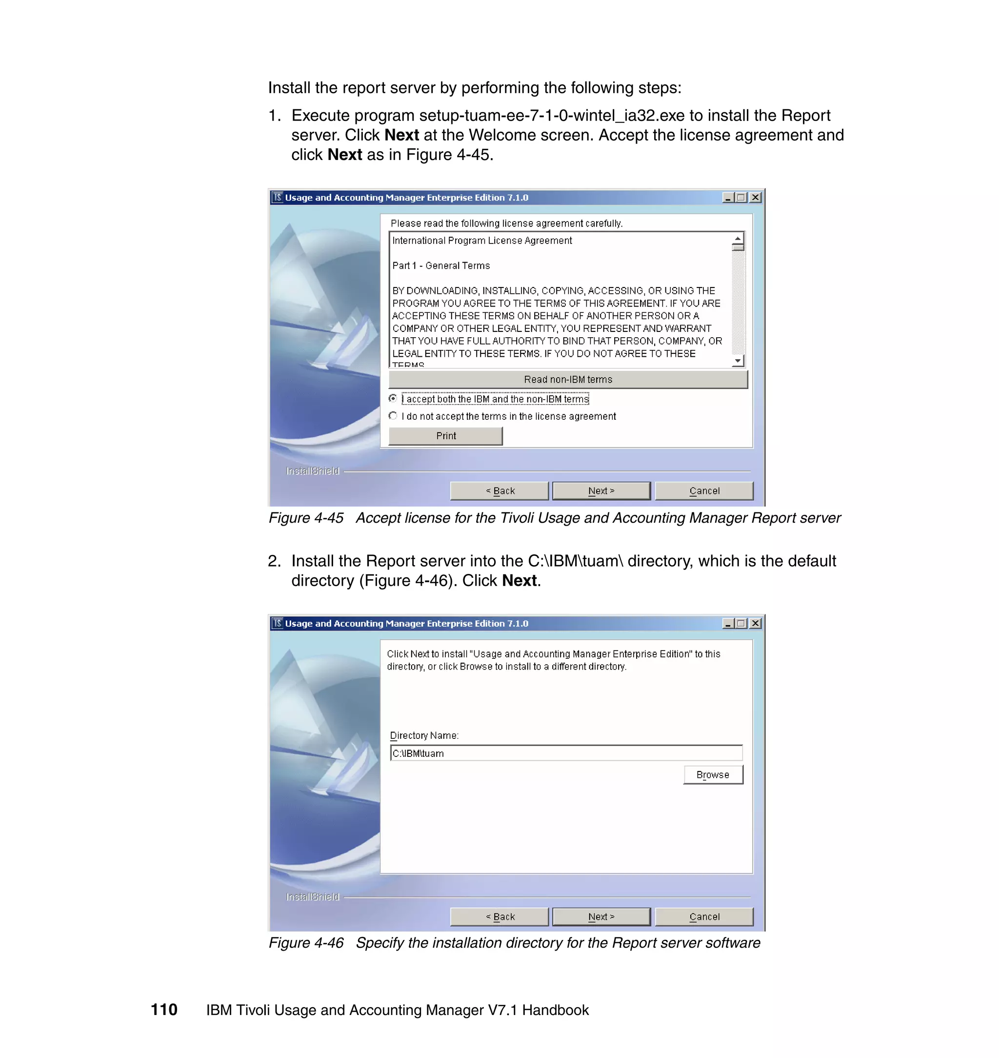 Install the report server by performing the following steps:
              1. Execute program setup-tuam-ee-7-1-0-wintel_ia32.exe to install the Report
                 server. Click Next at the Welcome screen. Accept the license agreement and
                 click Next as in Figure 4-45.




              Figure 4-45 Accept license for the Tivoli Usage and Accounting Manager Report server

              2. Install the Report server into the C:IBMtuam directory, which is the default
                 directory (Figure 4-46). Click Next.




              Figure 4-46 Specify the installation directory for the Report server software



110   IBM Tivoli Usage and Accounting Manager V7.1 Handbook
 