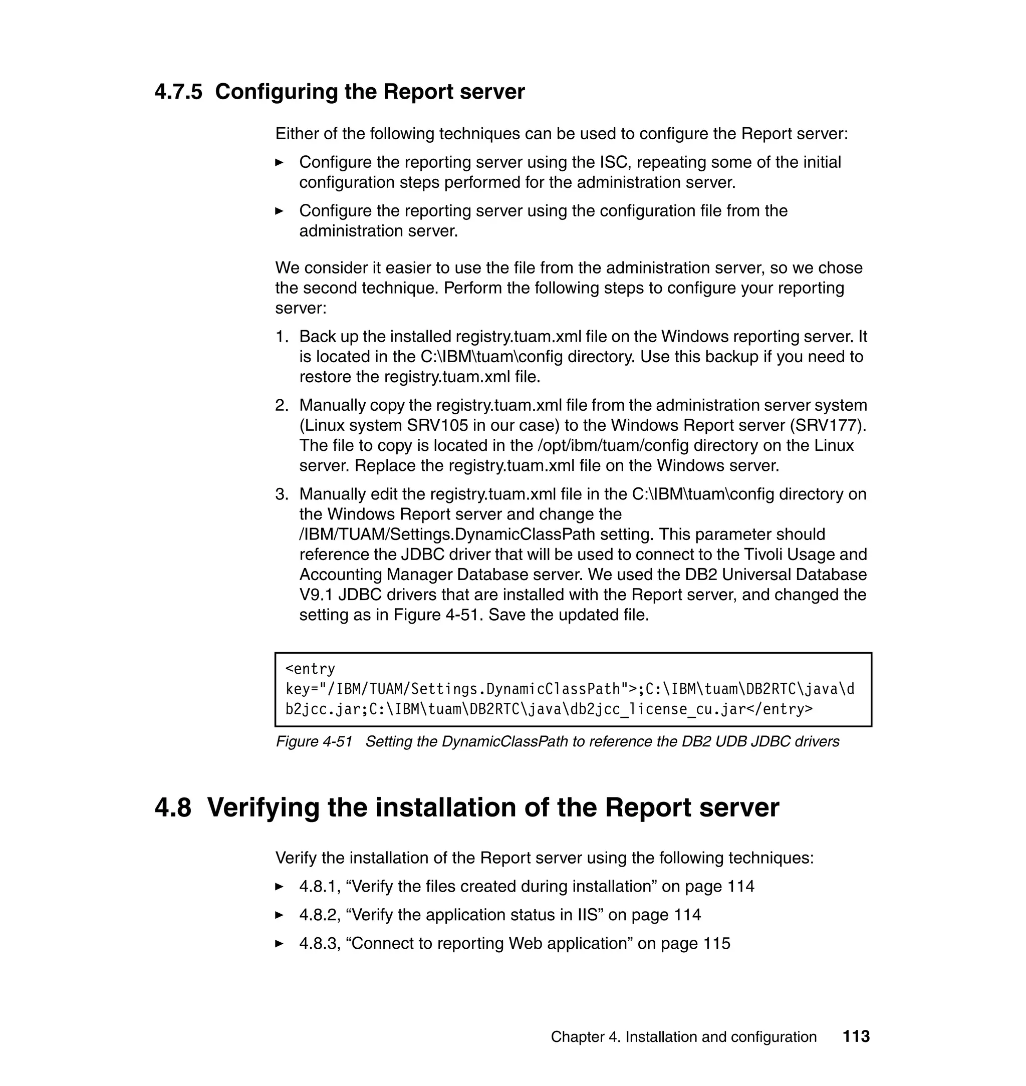 4.7.5 Configuring the Report server
           Either of the following techniques can be used to configure the Report server:
              Configure the reporting server using the ISC, repeating some of the initial
              configuration steps performed for the administration server.
              Configure the reporting server using the configuration file from the
              administration server.

           We consider it easier to use the file from the administration server, so we chose
           the second technique. Perform the following steps to configure your reporting
           server:
           1. Back up the installed registry.tuam.xml file on the Windows reporting server. It
              is located in the C:IBMtuamconfig directory. Use this backup if you need to
              restore the registry.tuam.xml file.
           2. Manually copy the registry.tuam.xml file from the administration server system
              (Linux system SRV105 in our case) to the Windows Report server (SRV177).
              The file to copy is located in the /opt/ibm/tuam/config directory on the Linux
              server. Replace the registry.tuam.xml file on the Windows server.
           3. Manually edit the registry.tuam.xml file in the C:IBMtuamconfig directory on
              the Windows Report server and change the
              /IBM/TUAM/Settings.DynamicClassPath setting. This parameter should
              reference the JDBC driver that will be used to connect to the Tivoli Usage and
              Accounting Manager Database server. We used the DB2 Universal Database
              V9.1 JDBC drivers that are installed with the Report server, and changed the
              setting as in Figure 4-51. Save the updated file.


            <entry
            key="/IBM/TUAM/Settings.DynamicClassPath">;C:IBMtuamDB2RTCjavad
            b2jcc.jar;C:IBMtuamDB2RTCjavadb2jcc_license_cu.jar</entry>
           Figure 4-51 Setting the DynamicClassPath to reference the DB2 UDB JDBC drivers



4.8 Verifying the installation of the Report server
           Verify the installation of the Report server using the following techniques:
              4.8.1, “Verify the files created during installation” on page 114
              4.8.2, “Verify the application status in IIS” on page 114
              4.8.3, “Connect to reporting Web application” on page 115




                                                 Chapter 4. Installation and configuration   113
 