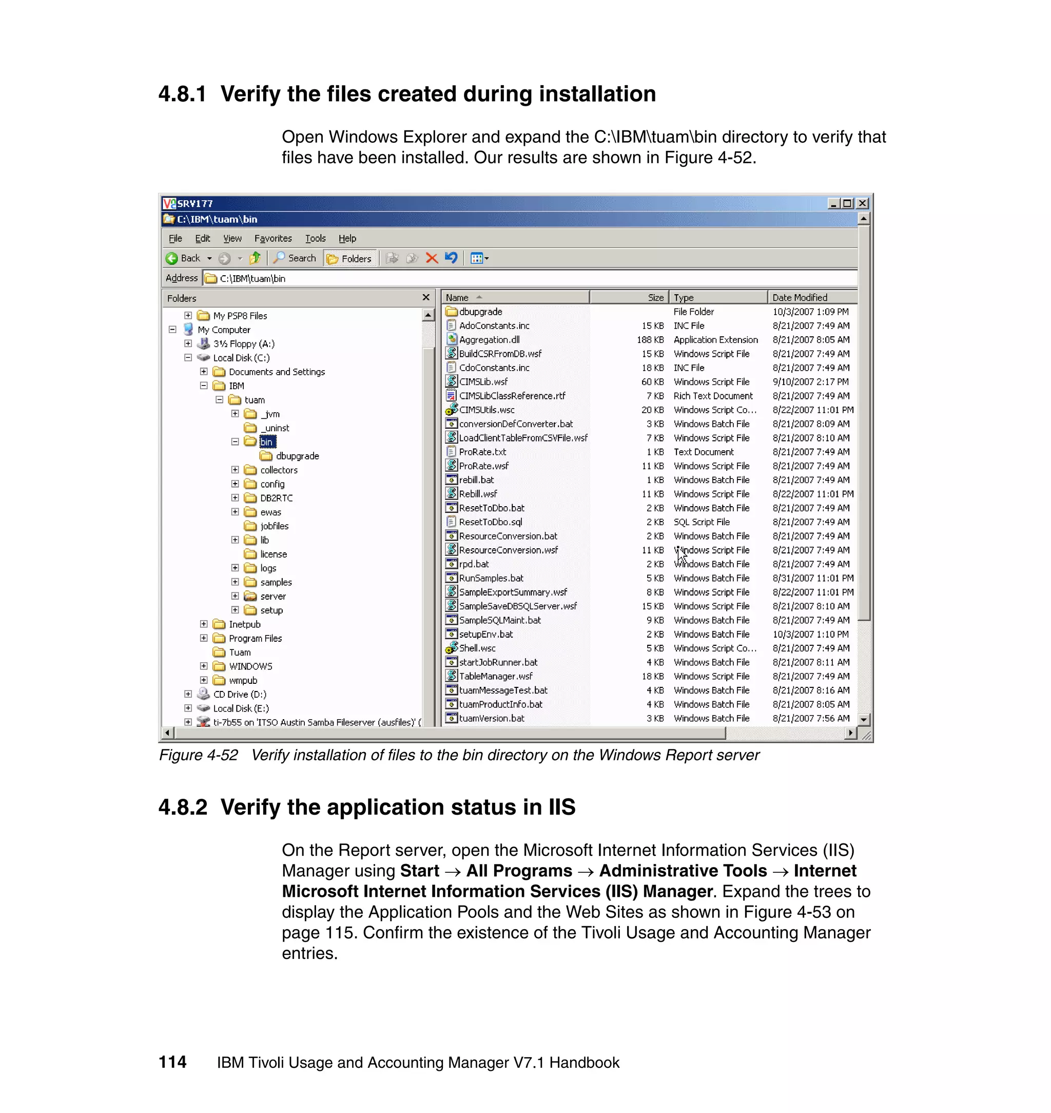 4.8.1 Verify the files created during installation
                  Open Windows Explorer and expand the C:IBMtuambin directory to verify that
                  files have been installed. Our results are shown in Figure 4-52.




Figure 4-52 Verify installation of files to the bin directory on the Windows Report server


4.8.2 Verify the application status in IIS
                  On the Report server, open the Microsoft Internet Information Services (IIS)
                  Manager using Start → All Programs → Administrative Tools → Internet
                  Microsoft Internet Information Services (IIS) Manager. Expand the trees to
                  display the Application Pools and the Web Sites as shown in Figure 4-53 on
                  page 115. Confirm the existence of the Tivoli Usage and Accounting Manager
                  entries.




114     IBM Tivoli Usage and Accounting Manager V7.1 Handbook
 