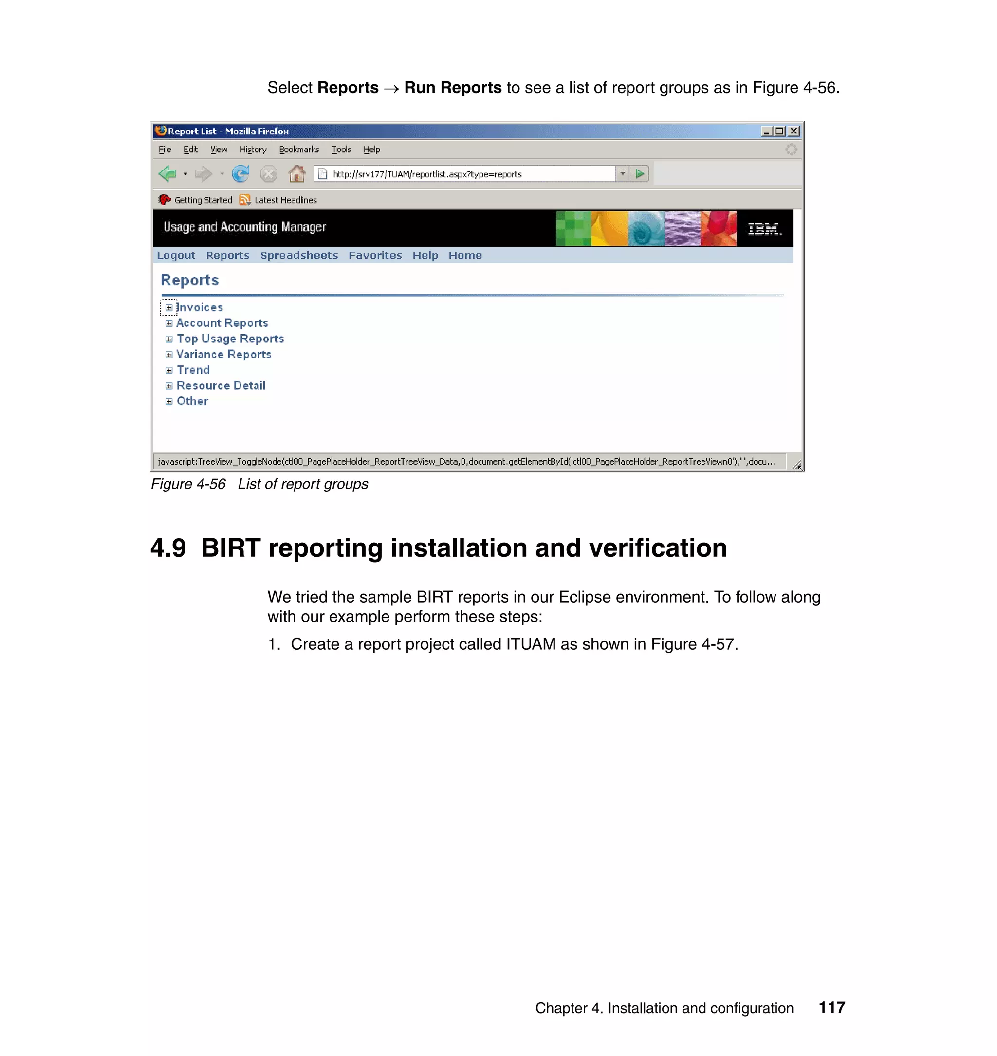 Select Reports → Run Reports to see a list of report groups as in Figure 4-56.




Figure 4-56 List of report groups



4.9 BIRT reporting installation and verification
                 We tried the sample BIRT reports in our Eclipse environment. To follow along
                 with our example perform these steps:
                 1. Create a report project called ITUAM as shown in Figure 4-57.




                                                     Chapter 4. Installation and configuration   117
 