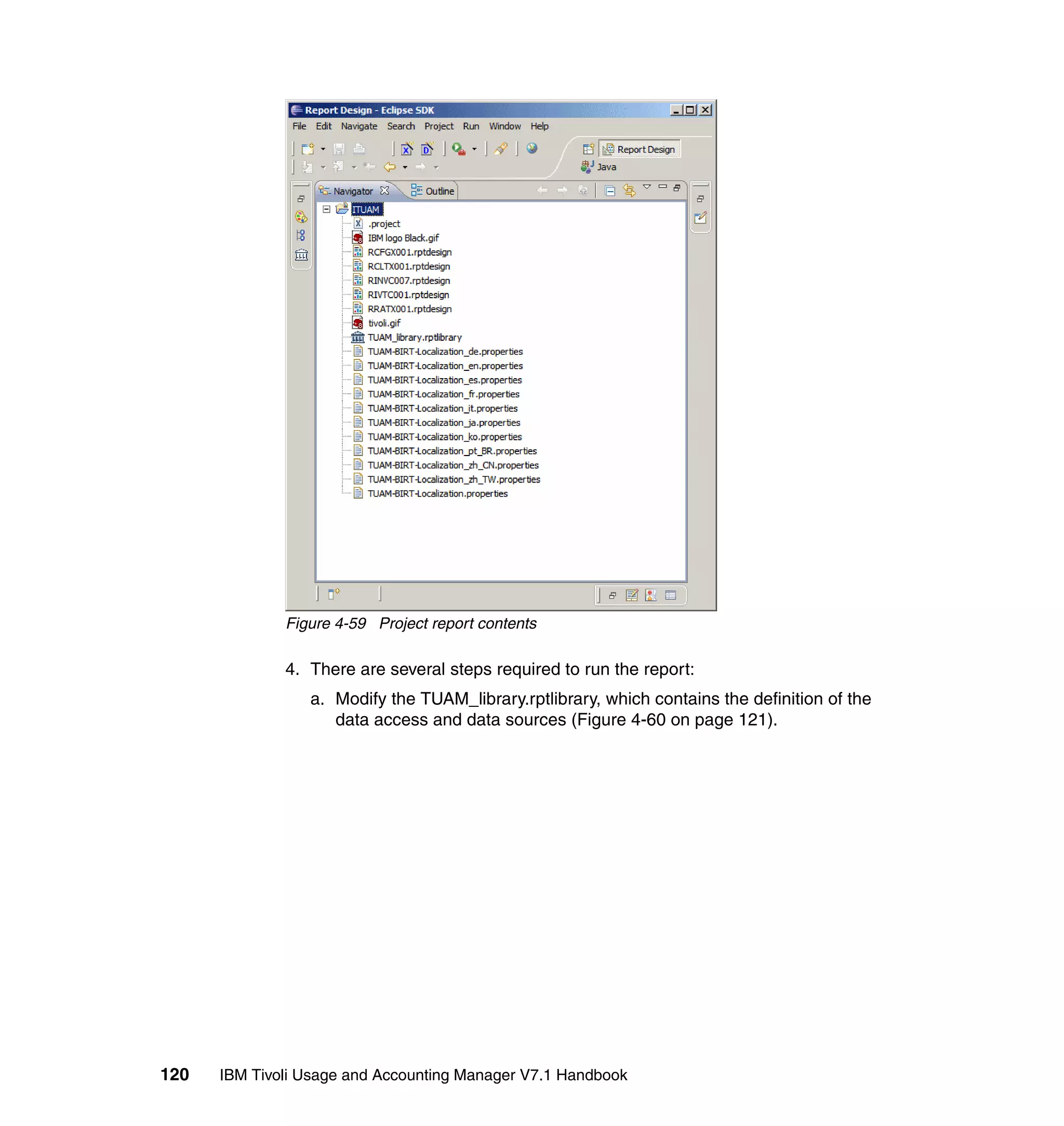 Figure 4-59 Project report contents

              4. There are several steps required to run the report:
                 a. Modify the TUAM_library.rptlibrary, which contains the definition of the
                    data access and data sources (Figure 4-60 on page 121).




120   IBM Tivoli Usage and Accounting Manager V7.1 Handbook
 