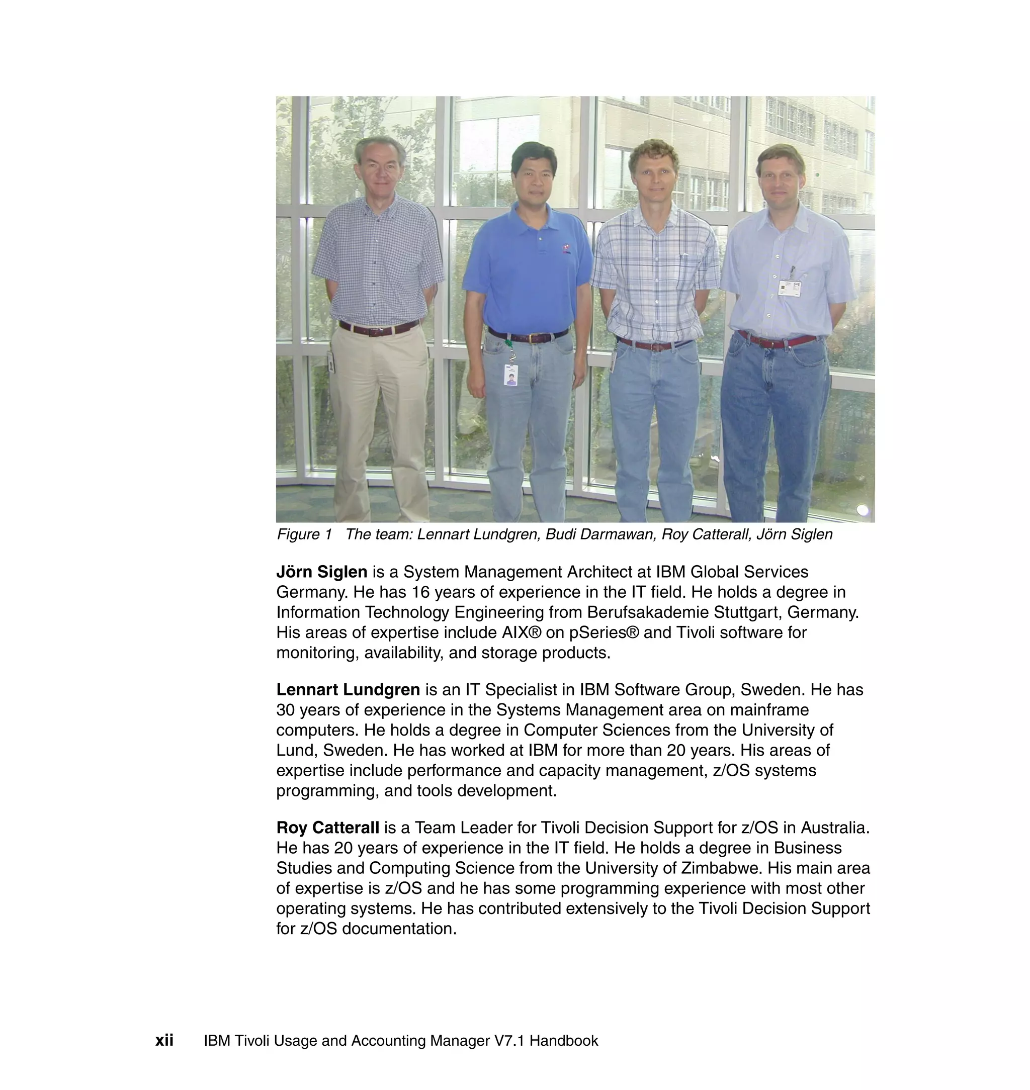 Figure 1 The team: Lennart Lundgren, Budi Darmawan, Roy Catterall, Jörn Siglen

               Jörn Siglen is a System Management Architect at IBM Global Services
               Germany. He has 16 years of experience in the IT field. He holds a degree in
               Information Technology Engineering from Berufsakademie Stuttgart, Germany.
               His areas of expertise include AIX® on pSeries® and Tivoli software for
               monitoring, availability, and storage products.

               Lennart Lundgren is an IT Specialist in IBM Software Group, Sweden. He has
               30 years of experience in the Systems Management area on mainframe
               computers. He holds a degree in Computer Sciences from the University of
               Lund, Sweden. He has worked at IBM for more than 20 years. His areas of
               expertise include performance and capacity management, z/OS systems
               programming, and tools development.

               Roy Catterall is a Team Leader for Tivoli Decision Support for z/OS in Australia.
               He has 20 years of experience in the IT field. He holds a degree in Business
               Studies and Computing Science from the University of Zimbabwe. His main area
               of expertise is z/OS and he has some programming experience with most other
               operating systems. He has contributed extensively to the Tivoli Decision Support
               for z/OS documentation.




xii   IBM Tivoli Usage and Accounting Manager V7.1 Handbook
 
