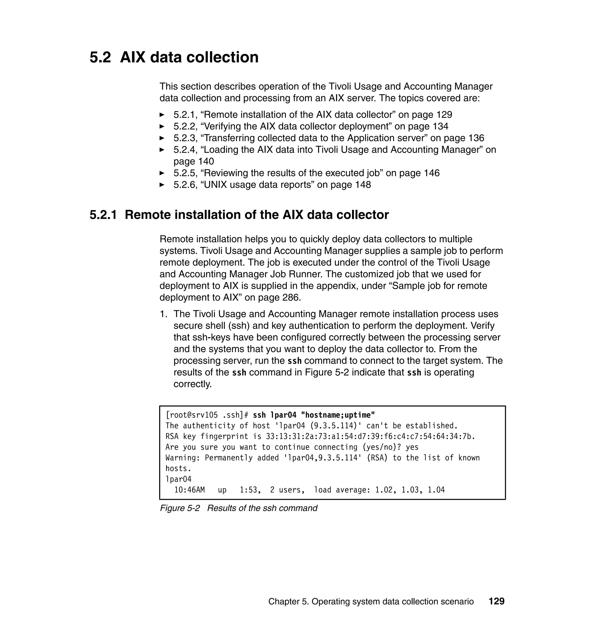 5.2 AIX data collection
           This section describes operation of the Tivoli Usage and Accounting Manager
           data collection and processing from an AIX server. The topics covered are:
              5.2.1, “Remote installation of the AIX data collector” on page 129
              5.2.2, “Verifying the AIX data collector deployment” on page 134
              5.2.3, “Transferring collected data to the Application server” on page 136
              5.2.4, “Loading the AIX data into Tivoli Usage and Accounting Manager” on
              page 140
              5.2.5, “Reviewing the results of the executed job” on page 146
              5.2.6, “UNIX usage data reports” on page 148


5.2.1 Remote installation of the AIX data collector
           Remote installation helps you to quickly deploy data collectors to multiple
           systems. Tivoli Usage and Accounting Manager supplies a sample job to perform
           remote deployment. The job is executed under the control of the Tivoli Usage
           and Accounting Manager Job Runner. The customized job that we used for
           deployment to AIX is supplied in the appendix, under “Sample job for remote
           deployment to AIX” on page 286.
           1. The Tivoli Usage and Accounting Manager remote installation process uses
              secure shell (ssh) and key authentication to perform the deployment. Verify
              that ssh-keys have been configured correctly between the processing server
              and the systems that you want to deploy the data collector to. From the
              processing server, run the ssh command to connect to the target system. The
              results of the ssh command in Figure 5-2 indicate that ssh is operating
              correctly.


            [root@srv105 .ssh]# ssh lpar04 "hostname;uptime"
            The authenticity of host 'lpar04 (9.3.5.114)' can't be established.
            RSA key fingerprint is 33:13:31:2a:73:a1:54:d7:39:f6:c4:c7:54:64:34:7b.
            Are you sure you want to continue connecting (yes/no)? yes
            Warning: Permanently added 'lpar04,9.3.5.114' (RSA) to the list of known
            hosts.
            lpar04
              10:46AM   up 1:53, 2 users, load average: 1.02, 1.03, 1.04

           Figure 5-2 Results of the ssh command




                                    Chapter 5. Operating system data collection scenario   129
 