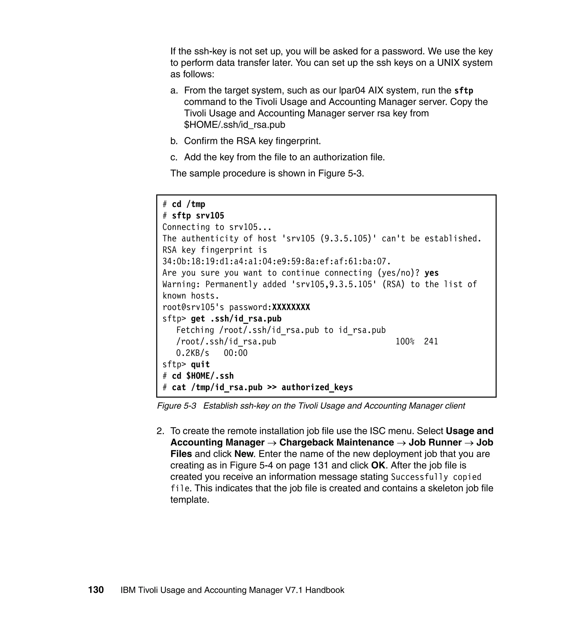 If the ssh-key is not set up, you will be asked for a password. We use the key
                 to perform data transfer later. You can set up the ssh keys on a UNIX system
                 as follows:
                 a. From the target system, such as our lpar04 AIX system, run the sftp
                    command to the Tivoli Usage and Accounting Manager server. Copy the
                    Tivoli Usage and Accounting Manager server rsa key from
                    $HOME/.ssh/id_rsa.pub
                 b. Confirm the RSA key fingerprint.
                 c. Add the key from the file to an authorization file.
                 The sample procedure is shown in Figure 5-3.


               # cd /tmp
               # sftp srv105
               Connecting to srv105...
               The authenticity of host 'srv105 (9.3.5.105)' can't be            established.
               RSA key fingerprint is
               34:0b:18:19:d1:a4:a1:04:e9:59:8a:ef:af:61:ba:07.
               Are you sure you want to continue connecting (yes/no)?            yes
               Warning: Permanently added 'srv105,9.3.5.105' (RSA) to            the list of
               known hosts.
               root@srv105's password:XXXXXXXX
               sftp> get .ssh/id_rsa.pub
                  Fetching /root/.ssh/id_rsa.pub to id_rsa.pub
                  /root/.ssh/id_rsa.pub                         100%             241
                  0.2KB/s   00:00
               sftp> quit
               # cd $HOME/.ssh
               # cat /tmp/id_rsa.pub >> authorized_keys
              Figure 5-3 Establish ssh-key on the Tivoli Usage and Accounting Manager client

              2. To create the remote installation job file use the ISC menu. Select Usage and
                 Accounting Manager → Chargeback Maintenance → Job Runner → Job
                 Files and click New. Enter the name of the new deployment job that you are
                 creating as in Figure 5-4 on page 131 and click OK. After the job file is
                 created you receive an information message stating Successfully copied
                 file. This indicates that the job file is created and contains a skeleton job file
                 template.




130   IBM Tivoli Usage and Accounting Manager V7.1 Handbook
 