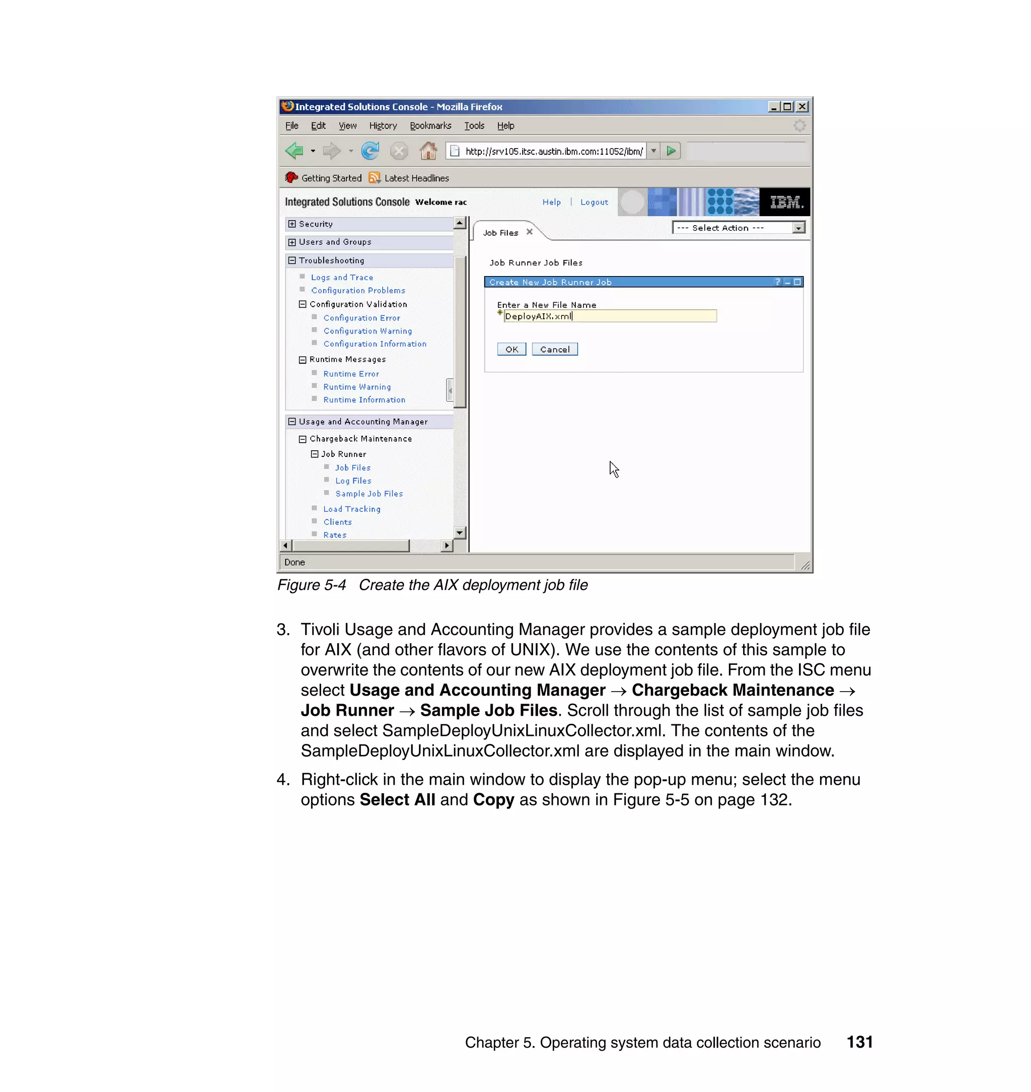Figure 5-4 Create the AIX deployment job file

3. Tivoli Usage and Accounting Manager provides a sample deployment job file
   for AIX (and other flavors of UNIX). We use the contents of this sample to
   overwrite the contents of our new AIX deployment job file. From the ISC menu
   select Usage and Accounting Manager → Chargeback Maintenance →
   Job Runner → Sample Job Files. Scroll through the list of sample job files
   and select SampleDeployUnixLinuxCollector.xml. The contents of the
   SampleDeployUnixLinuxCollector.xml are displayed in the main window.
4. Right-click in the main window to display the pop-up menu; select the menu
   options Select All and Copy as shown in Figure 5-5 on page 132.




                           Chapter 5. Operating system data collection scenario   131
 