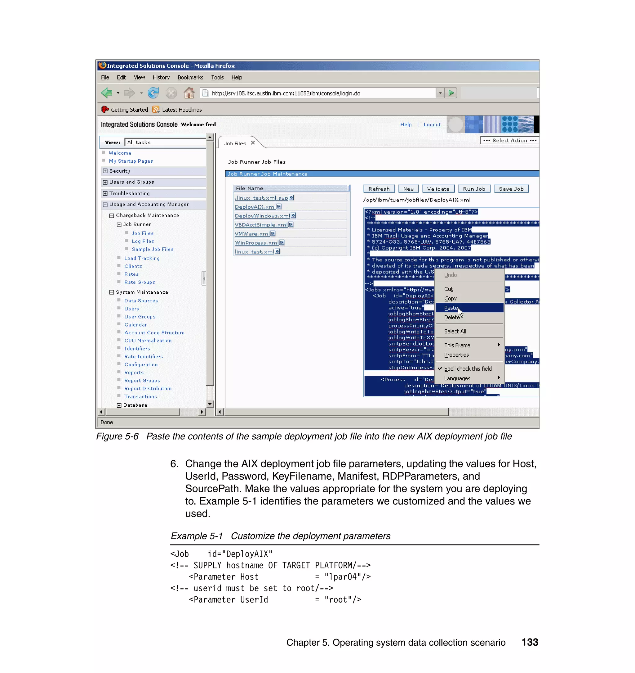 Figure 5-6 Paste the contents of the sample deployment job file into the new AIX deployment job file

                 6. Change the AIX deployment job file parameters, updating the values for Host,
                    UserId, Password, KeyFilename, Manifest, RDPParameters, and
                    SourcePath. Make the values appropriate for the system you are deploying
                    to. Example 5-1 identifies the parameters we customized and the values we
                    used.

                 Example 5-1 Customize the deployment parameters
                 <Job    id="DeployAIX"
                 <!-- SUPPLY hostname OF TARGET PLATFORM/-->
                     <Parameter Host            = "lpar04"/>
                 <!-- userid must be set to root/-->
                     <Parameter UserId          = "root"/>



                                             Chapter 5. Operating system data collection scenario      133
 