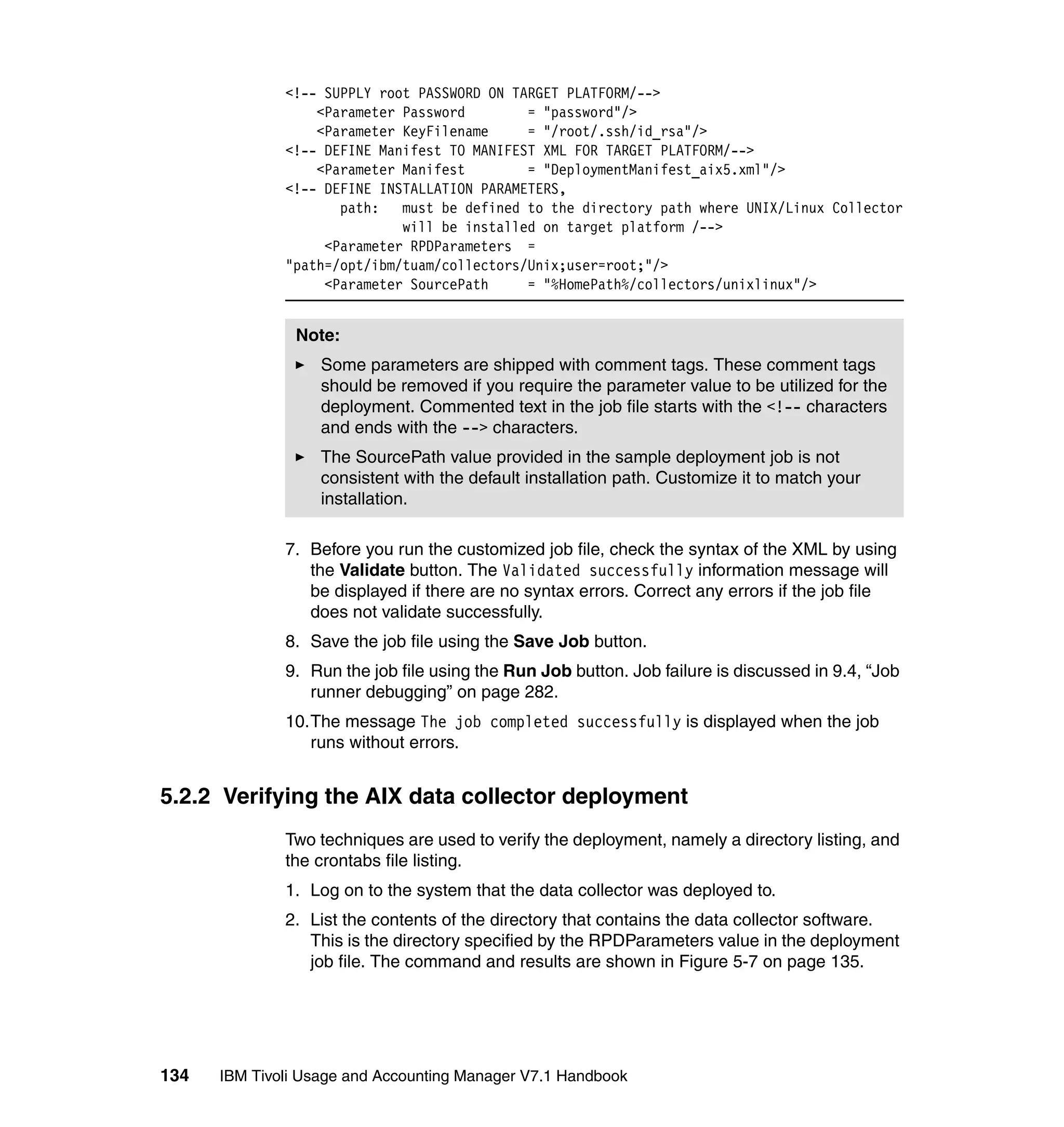 <!-- SUPPLY root PASSWORD ON TARGET PLATFORM/-->
                  <Parameter Password        = "password"/>
                  <Parameter KeyFilename     = "/root/.ssh/id_rsa"/>
              <!-- DEFINE Manifest TO MANIFEST XML FOR TARGET PLATFORM/-->
                  <Parameter Manifest        = "DeploymentManifest_aix5.xml"/>
              <!-- DEFINE INSTALLATION PARAMETERS,
                     path: must be defined to the directory path where UNIX/Linux Collector
                             will be installed on target platform /-->
                   <Parameter RPDParameters =
              "path=/opt/ibm/tuam/collectors/Unix;user=root;"/>
                   <Parameter SourcePath     = "%HomePath%/collectors/unixlinux"/>


               Note:
                   Some parameters are shipped with comment tags. These comment tags
                   should be removed if you require the parameter value to be utilized for the
                   deployment. Commented text in the job file starts with the <!-- characters
                   and ends with the --> characters.
                   The SourcePath value provided in the sample deployment job is not
                   consistent with the default installation path. Customize it to match your
                   installation.

              7. Before you run the customized job file, check the syntax of the XML by using
                 the Validate button. The Validated successfully information message will
                 be displayed if there are no syntax errors. Correct any errors if the job file
                 does not validate successfully.
              8. Save the job file using the Save Job button.
              9. Run the job file using the Run Job button. Job failure is discussed in 9.4, “Job
                 runner debugging” on page 282.
              10.The message The job completed successfully is displayed when the job
                 runs without errors.


5.2.2 Verifying the AIX data collector deployment
              Two techniques are used to verify the deployment, namely a directory listing, and
              the crontabs file listing.
              1. Log on to the system that the data collector was deployed to.
              2. List the contents of the directory that contains the data collector software.
                 This is the directory specified by the RPDParameters value in the deployment
                 job file. The command and results are shown in Figure 5-7 on page 135.




134   IBM Tivoli Usage and Accounting Manager V7.1 Handbook
 