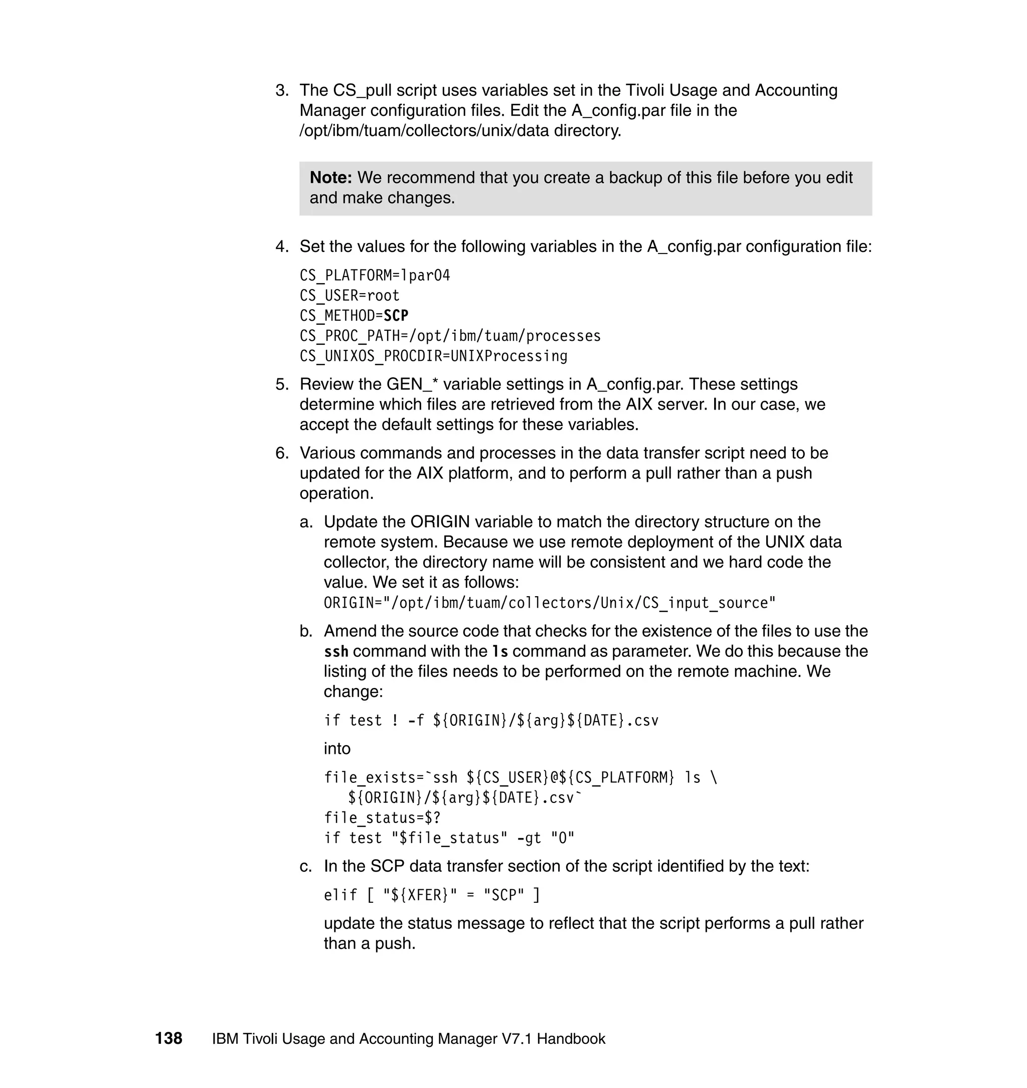 3. The CS_pull script uses variables set in the Tivoli Usage and Accounting
                 Manager configuration files. Edit the A_config.par file in the
                 /opt/ibm/tuam/collectors/unix/data directory.

                   Note: We recommend that you create a backup of this file before you edit
                   and make changes.

              4. Set the values for the following variables in the A_config.par configuration file:
                 CS_PLATFORM=lpar04
                 CS_USER=root
                 CS_METHOD=SCP
                 CS_PROC_PATH=/opt/ibm/tuam/processes
                 CS_UNIXOS_PROCDIR=UNIXProcessing
              5. Review the GEN_* variable settings in A_config.par. These settings
                 determine which files are retrieved from the AIX server. In our case, we
                 accept the default settings for these variables.
              6. Various commands and processes in the data transfer script need to be
                 updated for the AIX platform, and to perform a pull rather than a push
                 operation.
                 a. Update the ORIGIN variable to match the directory structure on the
                    remote system. Because we use remote deployment of the UNIX data
                    collector, the directory name will be consistent and we hard code the
                    value. We set it as follows:
                    ORIGIN="/opt/ibm/tuam/collectors/Unix/CS_input_source"
                 b. Amend the source code that checks for the existence of the files to use the
                    ssh command with the ls command as parameter. We do this because the
                    listing of the files needs to be performed on the remote machine. We
                    change:
                     if test ! -f ${ORIGIN}/${arg}${DATE}.csv
                     into
                     file_exists=`ssh ${CS_USER}@${CS_PLATFORM} ls 
                        ${ORIGIN}/${arg}${DATE}.csv`
                     file_status=$?
                     if test "$file_status" -gt "0"
                 c. In the SCP data transfer section of the script identified by the text:
                     elif [ "${XFER}" = "SCP" ]
                     update the status message to reflect that the script performs a pull rather
                     than a push.




138   IBM Tivoli Usage and Accounting Manager V7.1 Handbook
 