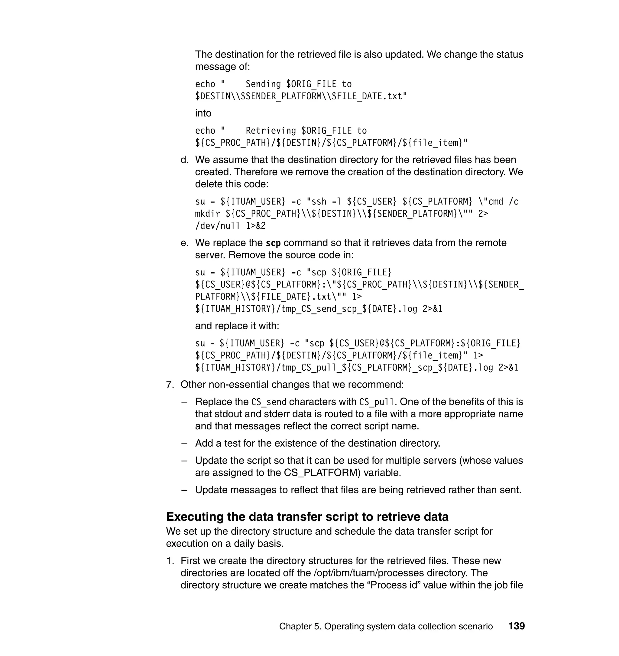 The destination for the retrieved file is also updated. We change the status
      message of:
      echo "    Sending $ORIG_FILE to
      $DESTIN$SENDER_PLATFORM$FILE_DATE.txt"
      into
      echo "    Retrieving $ORIG_FILE to
      ${CS_PROC_PATH}/${DESTIN}/${CS_PLATFORM}/${file_item}"
   d. We assume that the destination directory for the retrieved files has been
      created. Therefore we remove the creation of the destination directory. We
      delete this code:
      su - ${ITUAM_USER} -c "ssh -l ${CS_USER} ${CS_PLATFORM} "cmd /c
      mkdir ${CS_PROC_PATH}${DESTIN}${SENDER_PLATFORM}"" 2>
      /dev/null 1>&2
   e. We replace the scp command so that it retrieves data from the remote
      server. Remove the source code in:
      su - ${ITUAM_USER} -c "scp ${ORIG_FILE}
      ${CS_USER}@${CS_PLATFORM}:"${CS_PROC_PATH}${DESTIN}${SENDER_
      PLATFORM}${FILE_DATE}.txt"" 1>
      ${ITUAM_HISTORY}/tmp_CS_send_scp_${DATE}.log 2>&1
      and replace it with:
      su - ${ITUAM_USER} -c "scp ${CS_USER}@${CS_PLATFORM}:${ORIG_FILE}
      ${CS_PROC_PATH}/${DESTIN}/${CS_PLATFORM}/${file_item}" 1>
      ${ITUAM_HISTORY}/tmp_CS_pull_${CS_PLATFORM}_scp_${DATE}.log 2>&1
7. Other non-essential changes that we recommend:
   – Replace the CS_send characters with CS_pull. One of the benefits of this is
     that stdout and stderr data is routed to a file with a more appropriate name
     and that messages reflect the correct script name.
   – Add a test for the existence of the destination directory.
   – Update the script so that it can be used for multiple servers (whose values
     are assigned to the CS_PLATFORM) variable.
   – Update messages to reflect that files are being retrieved rather than sent.

Executing the data transfer script to retrieve data
We set up the directory structure and schedule the data transfer script for
execution on a daily basis.
1. First we create the directory structures for the retrieved files. These new
   directories are located off the /opt/ibm/tuam/processes directory. The
   directory structure we create matches the “Process id” value within the job file



                          Chapter 5. Operating system data collection scenario   139
 