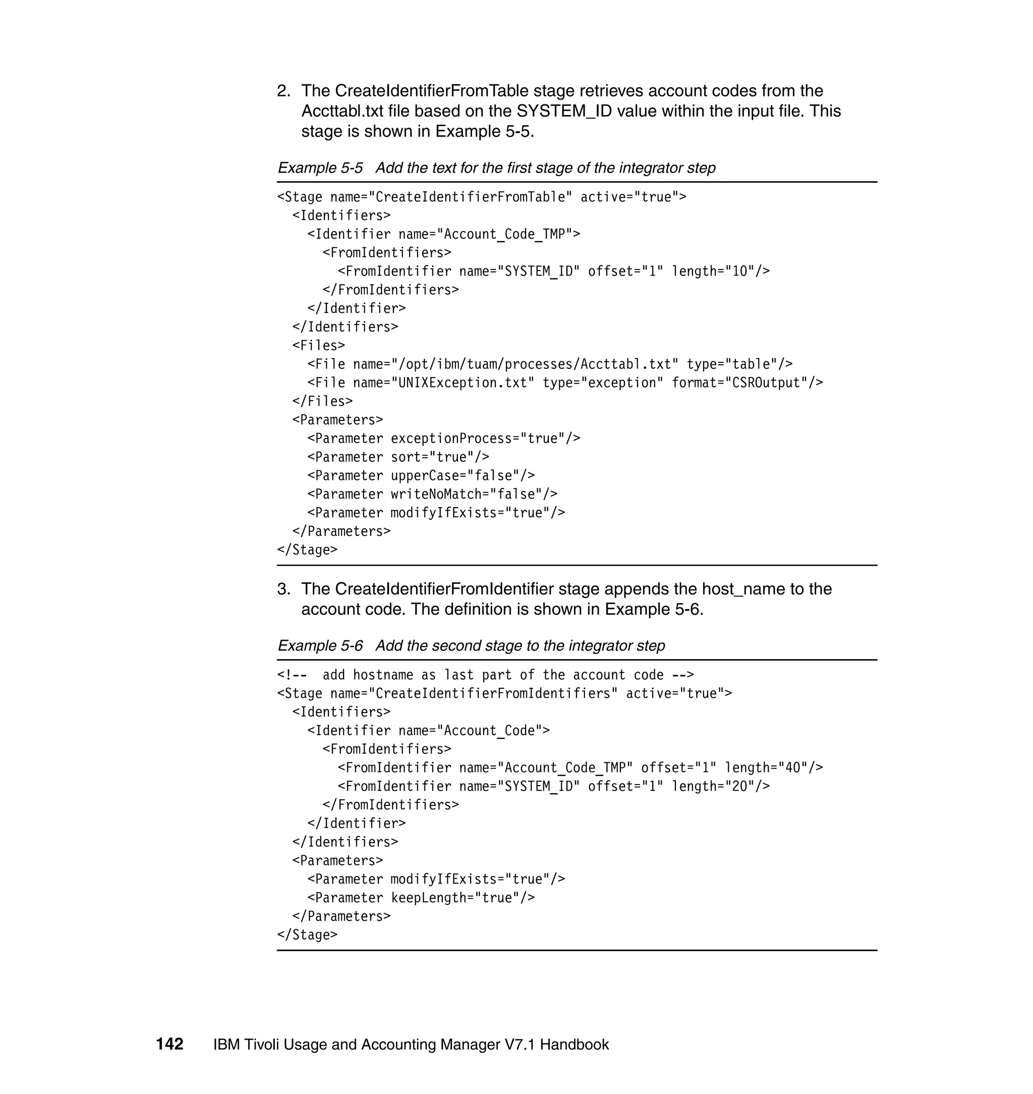 2. The CreateIdentifierFromTable stage retrieves account codes from the
                 Accttabl.txt file based on the SYSTEM_ID value within the input file. This
                 stage is shown in Example 5-5.

              Example 5-5 Add the text for the first stage of the integrator step
              <Stage name="CreateIdentifierFromTable" active="true">
                <Identifiers>
                  <Identifier name="Account_Code_TMP">
                    <FromIdentifiers>
                       <FromIdentifier name="SYSTEM_ID" offset="1" length="10"/>
                    </FromIdentifiers>
                  </Identifier>
                </Identifiers>
                <Files>
                  <File name="/opt/ibm/tuam/processes/Accttabl.txt" type="table"/>
                  <File name="UNIXException.txt" type="exception" format="CSROutput"/>
                </Files>
                <Parameters>
                  <Parameter exceptionProcess="true"/>
                  <Parameter sort="true"/>
                  <Parameter upperCase="false"/>
                  <Parameter writeNoMatch="false"/>
                  <Parameter modifyIfExists="true"/>
                </Parameters>
              </Stage>

              3. The CreateIdentifierFromIdentifier stage appends the host_name to the
                 account code. The definition is shown in Example 5-6.

              Example 5-6 Add the second stage to the integrator step
              <!-- add hostname as last part of the account code -->
              <Stage name="CreateIdentifierFromIdentifiers" active="true">
                <Identifiers>
                  <Identifier name="Account_Code">
                    <FromIdentifiers>
                       <FromIdentifier name="Account_Code_TMP" offset="1" length="40"/>
                       <FromIdentifier name="SYSTEM_ID" offset="1" length="20"/>
                    </FromIdentifiers>
                  </Identifier>
                </Identifiers>
                <Parameters>
                  <Parameter modifyIfExists="true"/>
                  <Parameter keepLength="true"/>
                </Parameters>
              </Stage>




142   IBM Tivoli Usage and Accounting Manager V7.1 Handbook
 