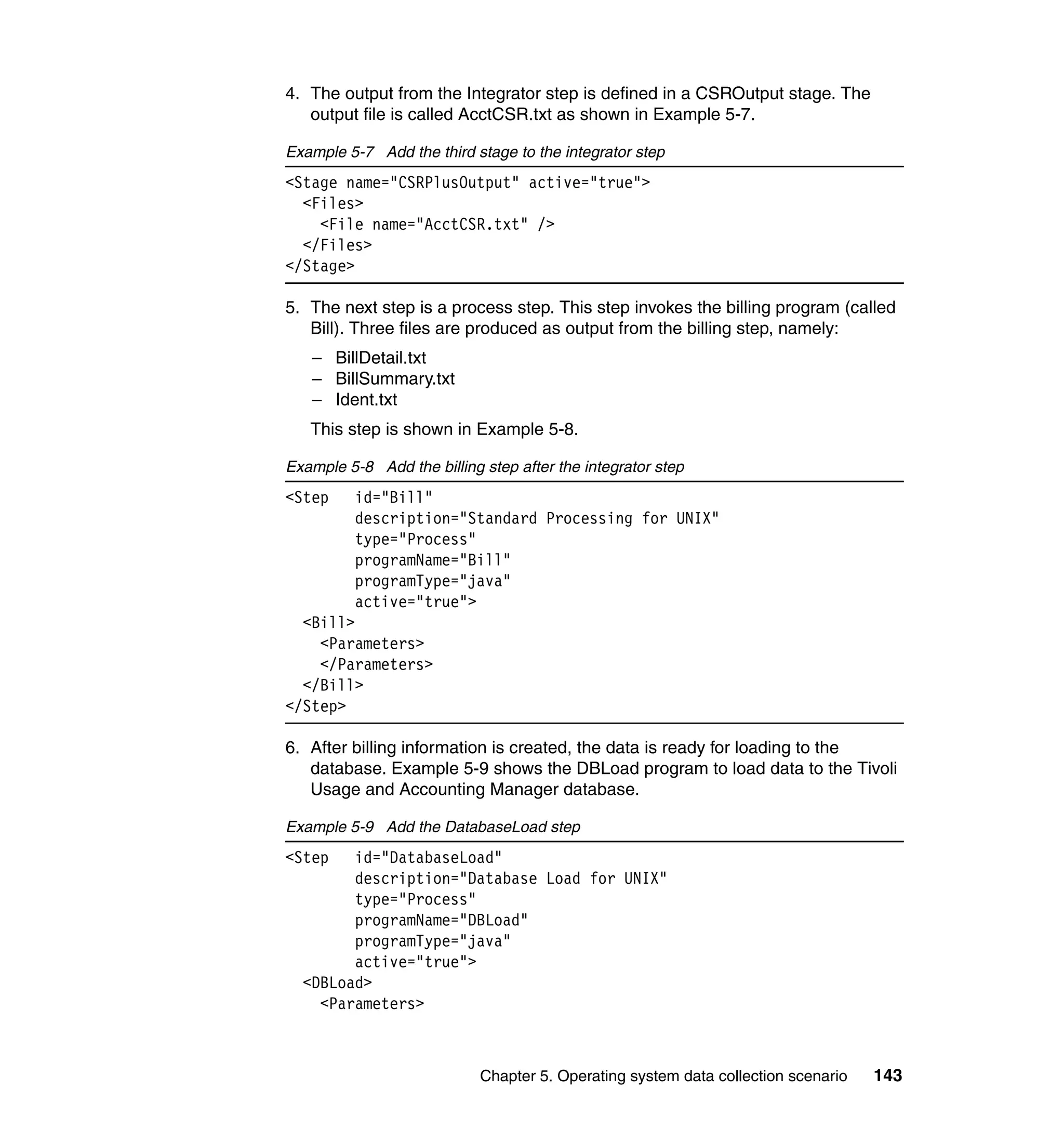 4. The output from the Integrator step is defined in a CSROutput stage. The
   output file is called AcctCSR.txt as shown in Example 5-7.

Example 5-7 Add the third stage to the integrator step
<Stage name="CSRPlusOutput" active="true">
  <Files>
    <File name="AcctCSR.txt" />
  </Files>
</Stage>

5. The next step is a process step. This step invokes the billing program (called
   Bill). Three files are produced as output from the billing step, namely:
   – BillDetail.txt
   – BillSummary.txt
   – Ident.txt
   This step is shown in Example 5-8.

Example 5-8 Add the billing step after the integrator step
<Step     id="Bill"
          description="Standard Processing for UNIX"
          type="Process"
          programName="Bill"
          programType="java"
          active="true">
  <Bill>
    <Parameters>
    </Parameters>
  </Bill>
</Step>

6. After billing information is created, the data is ready for loading to the
   database. Example 5-9 shows the DBLoad program to load data to the Tivoli
   Usage and Accounting Manager database.

Example 5-9 Add the DatabaseLoad step
<Step   id="DatabaseLoad"
        description="Database Load for UNIX"
        type="Process"
        programName="DBLoad"
        programType="java"
        active="true">
  <DBLoad>
    <Parameters>



                            Chapter 5. Operating system data collection scenario   143
 