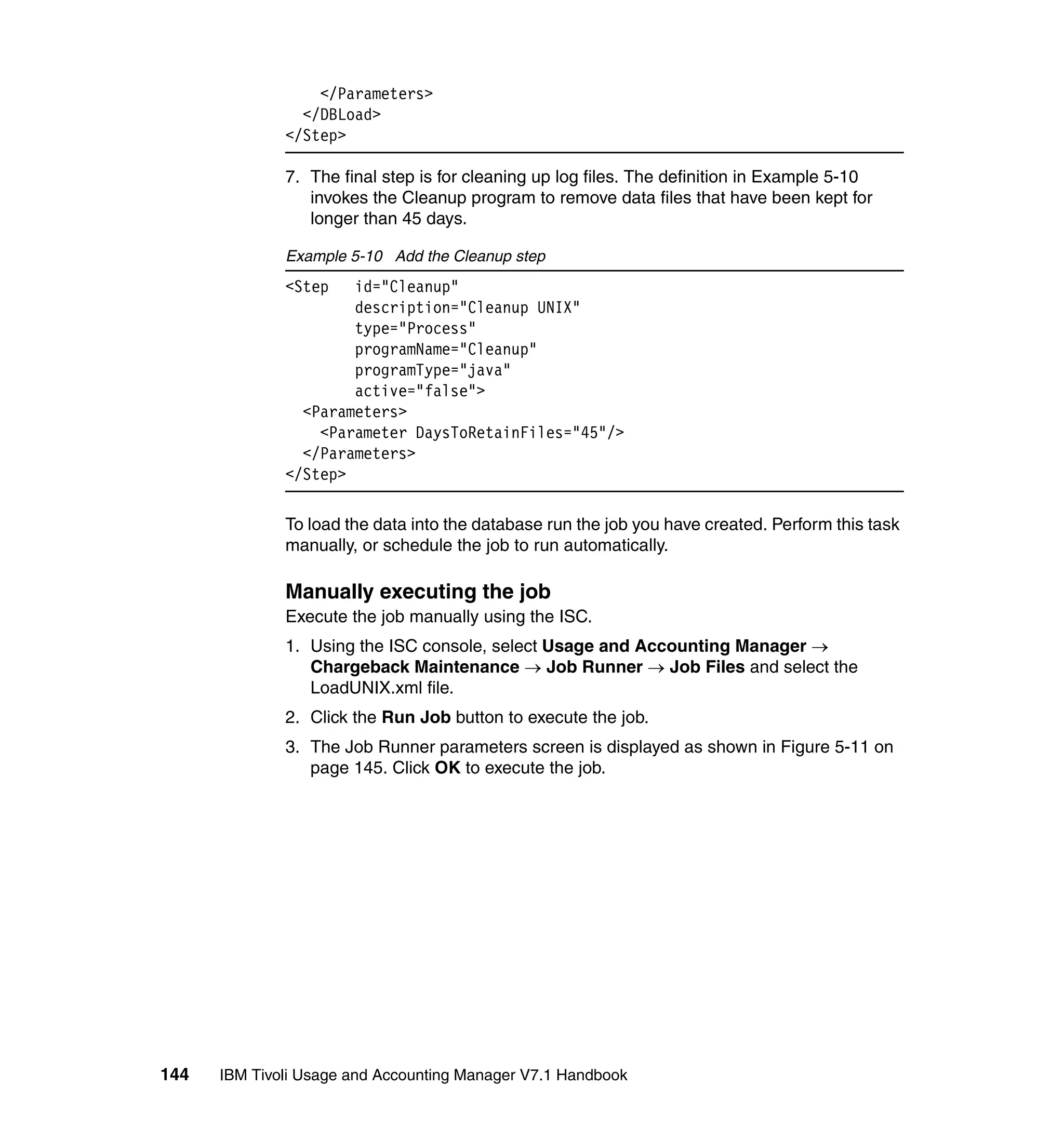 </Parameters>
                </DBLoad>
              </Step>

              7. The final step is for cleaning up log files. The definition in Example 5-10
                 invokes the Cleanup program to remove data files that have been kept for
                 longer than 45 days.

              Example 5-10 Add the Cleanup step
              <Step   id="Cleanup"
                      description="Cleanup UNIX"
                      type="Process"
                      programName="Cleanup"
                      programType="java"
                      active="false">
                <Parameters>
                  <Parameter DaysToRetainFiles="45"/>
                </Parameters>
              </Step>

              To load the data into the database run the job you have created. Perform this task
              manually, or schedule the job to run automatically.

              Manually executing the job
              Execute the job manually using the ISC.
              1. Using the ISC console, select Usage and Accounting Manager →
                 Chargeback Maintenance → Job Runner → Job Files and select the
                 LoadUNIX.xml file.
              2. Click the Run Job button to execute the job.
              3. The Job Runner parameters screen is displayed as shown in Figure 5-11 on
                 page 145. Click OK to execute the job.




144   IBM Tivoli Usage and Accounting Manager V7.1 Handbook
 