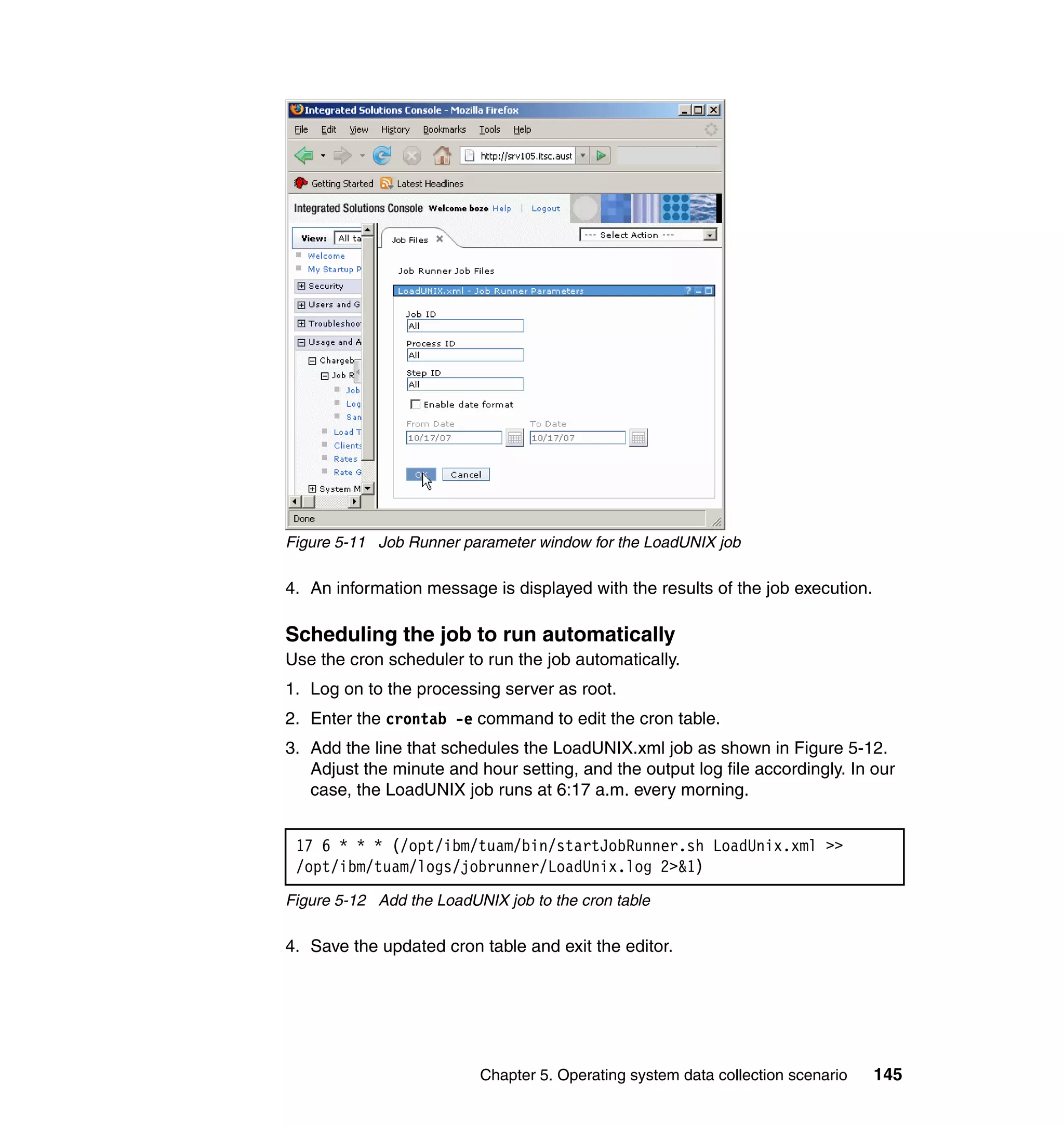 Figure 5-11 Job Runner parameter window for the LoadUNIX job

4. An information message is displayed with the results of the job execution.

Scheduling the job to run automatically
Use the cron scheduler to run the job automatically.
1. Log on to the processing server as root.
2. Enter the crontab -e command to edit the cron table.
3. Add the line that schedules the LoadUNIX.xml job as shown in Figure 5-12.
   Adjust the minute and hour setting, and the output log file accordingly. In our
   case, the LoadUNIX job runs at 6:17 a.m. every morning.


 17 6 * * * (/opt/ibm/tuam/bin/startJobRunner.sh LoadUnix.xml >>
 /opt/ibm/tuam/logs/jobrunner/LoadUnix.log 2>&1)
Figure 5-12 Add the LoadUNIX job to the cron table

4. Save the updated cron table and exit the editor.




                          Chapter 5. Operating system data collection scenario   145
 