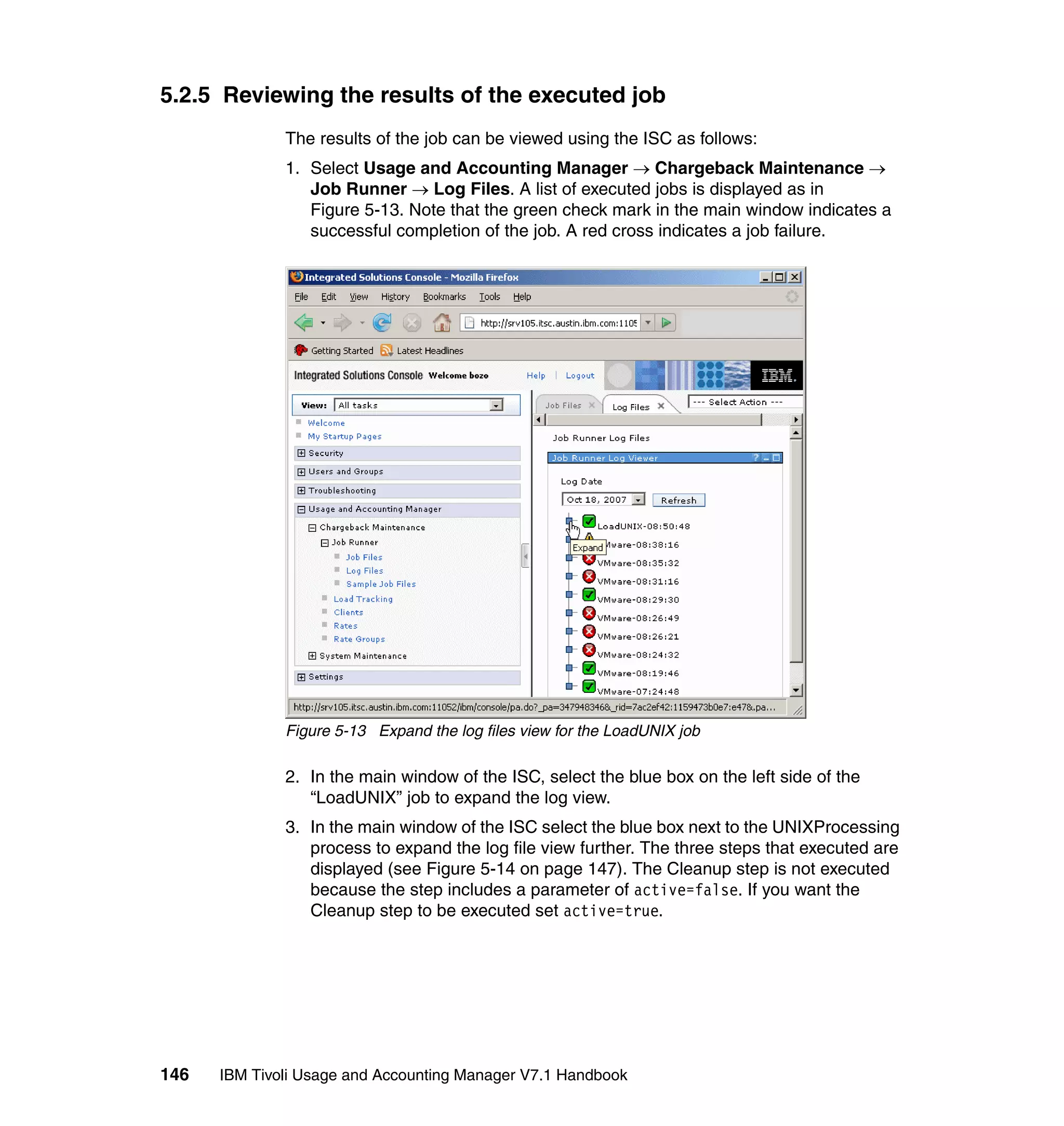 5.2.5 Reviewing the results of the executed job
              The results of the job can be viewed using the ISC as follows:
              1. Select Usage and Accounting Manager → Chargeback Maintenance →
                 Job Runner → Log Files. A list of executed jobs is displayed as in
                 Figure 5-13. Note that the green check mark in the main window indicates a
                 successful completion of the job. A red cross indicates a job failure.




              Figure 5-13 Expand the log files view for the LoadUNIX job

              2. In the main window of the ISC, select the blue box on the left side of the
                 “LoadUNIX” job to expand the log view.
              3. In the main window of the ISC select the blue box next to the UNIXProcessing
                 process to expand the log file view further. The three steps that executed are
                 displayed (see Figure 5-14 on page 147). The Cleanup step is not executed
                 because the step includes a parameter of active=false. If you want the
                 Cleanup step to be executed set active=true.




146   IBM Tivoli Usage and Accounting Manager V7.1 Handbook
 