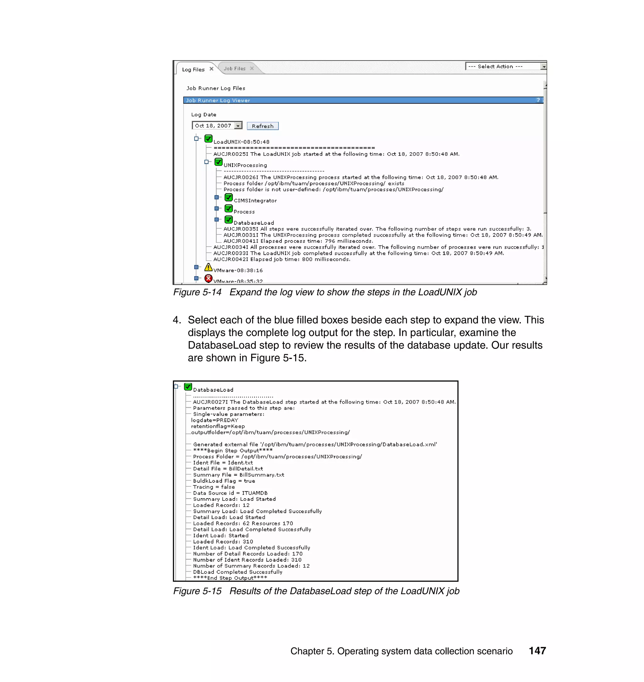 Figure 5-14 Expand the log view to show the steps in the LoadUNIX job

4. Select each of the blue filled boxes beside each step to expand the view. This
   displays the complete log output for the step. In particular, examine the
   DatabaseLoad step to review the results of the database update. Our results
   are shown in Figure 5-15.




Figure 5-15 Results of the DatabaseLoad step of the LoadUNIX job




                          Chapter 5. Operating system data collection scenario   147
 