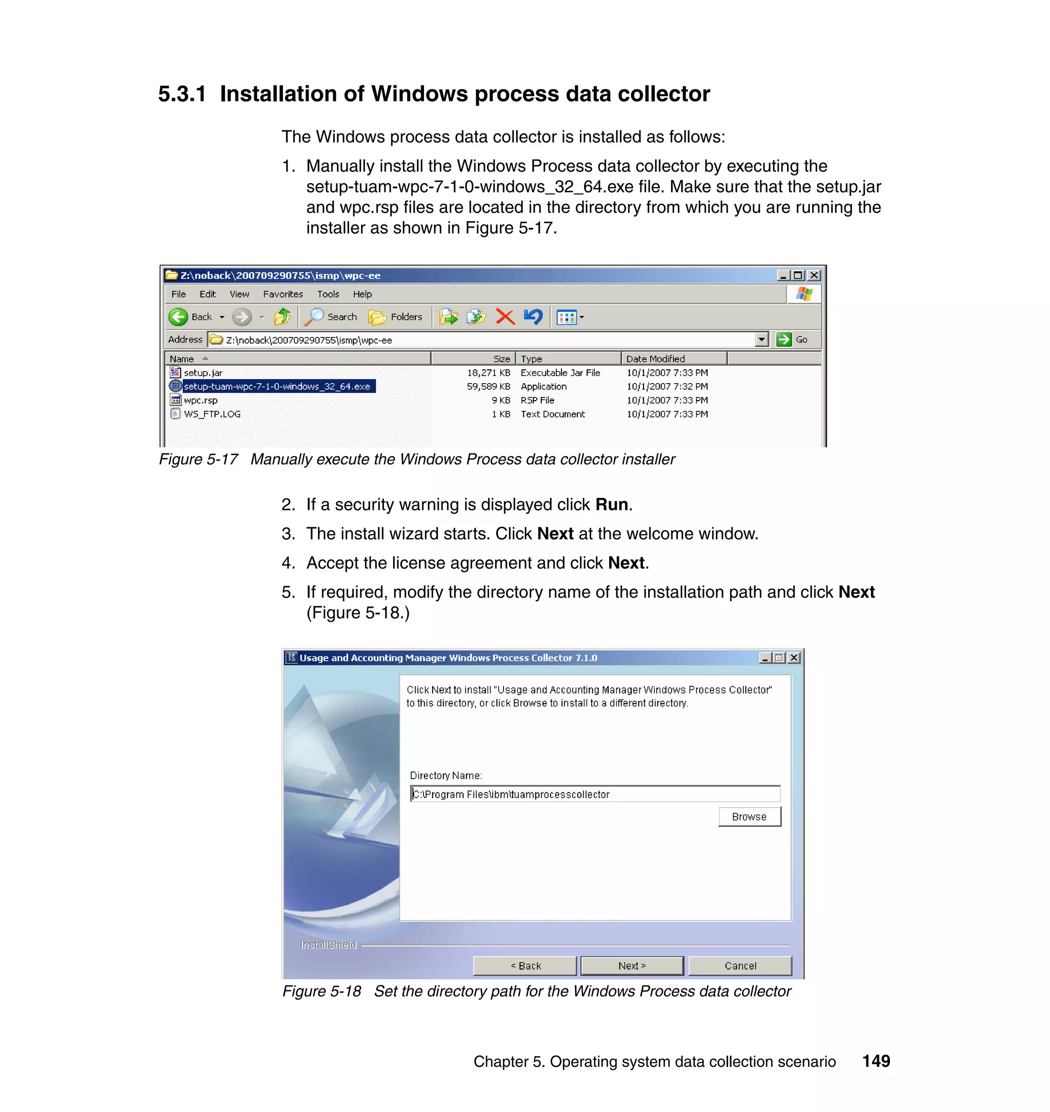 5.3.1 Installation of Windows process data collector
                 The Windows process data collector is installed as follows:
                 1. Manually install the Windows Process data collector by executing the
                    setup-tuam-wpc-7-1-0-windows_32_64.exe file. Make sure that the setup.jar
                    and wpc.rsp files are located in the directory from which you are running the
                    installer as shown in Figure 5-17.




Figure 5-17 Manually execute the Windows Process data collector installer

                 2. If a security warning is displayed click Run.
                 3. The install wizard starts. Click Next at the welcome window.
                 4. Accept the license agreement and click Next.
                 5. If required, modify the directory name of the installation path and click Next
                    (Figure 5-18.)




                 Figure 5-18 Set the directory path for the Windows Process data collector



                                            Chapter 5. Operating system data collection scenario   149
 