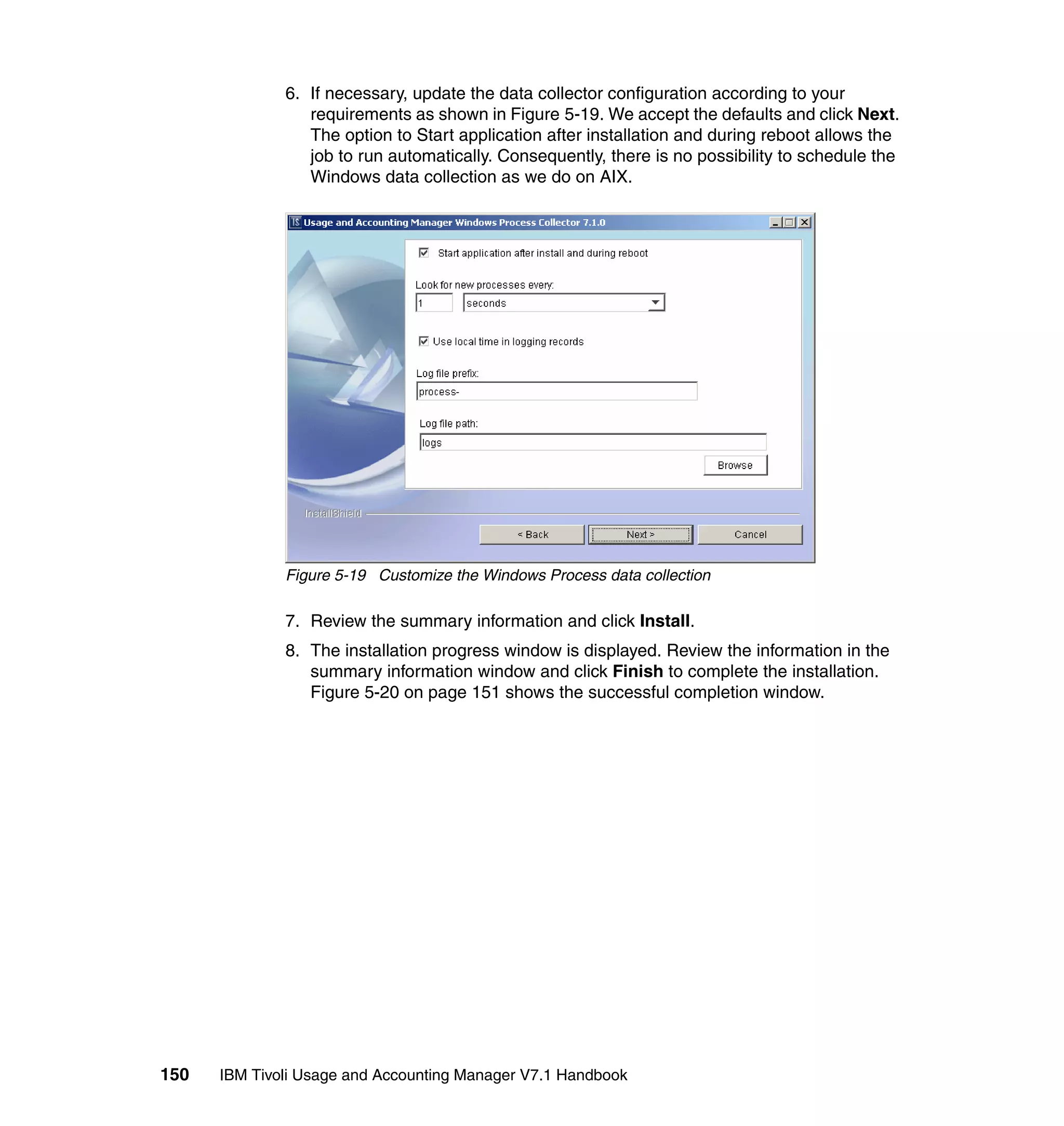 6. If necessary, update the data collector configuration according to your
                 requirements as shown in Figure 5-19. We accept the defaults and click Next.
                 The option to Start application after installation and during reboot allows the
                 job to run automatically. Consequently, there is no possibility to schedule the
                 Windows data collection as we do on AIX.




              Figure 5-19 Customize the Windows Process data collection

              7. Review the summary information and click Install.
              8. The installation progress window is displayed. Review the information in the
                 summary information window and click Finish to complete the installation.
                 Figure 5-20 on page 151 shows the successful completion window.




150   IBM Tivoli Usage and Accounting Manager V7.1 Handbook
 