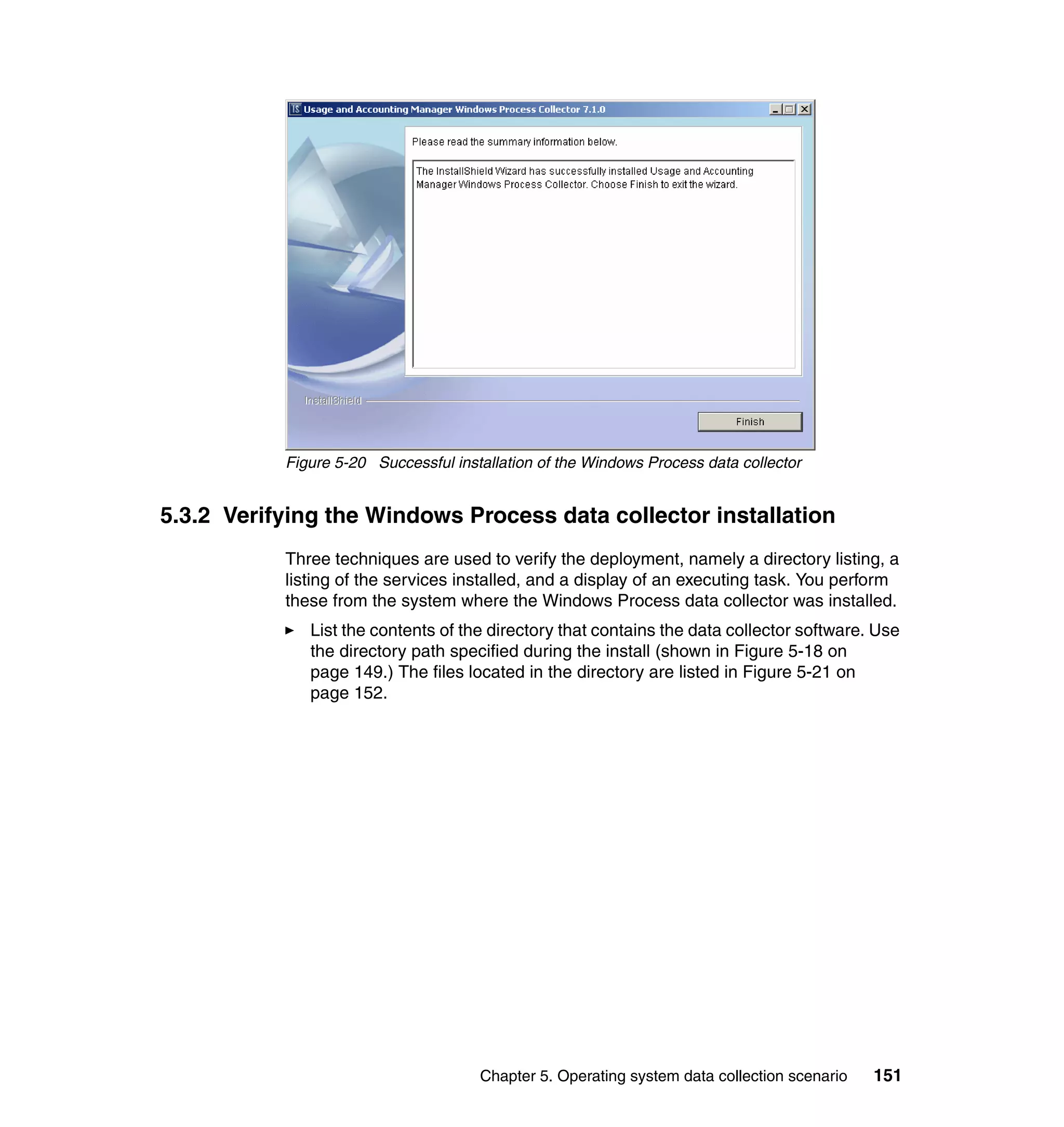 Figure 5-20 Successful installation of the Windows Process data collector


5.3.2 Verifying the Windows Process data collector installation
           Three techniques are used to verify the deployment, namely a directory listing, a
           listing of the services installed, and a display of an executing task. You perform
           these from the system where the Windows Process data collector was installed.
              List the contents of the directory that contains the data collector software. Use
              the directory path specified during the install (shown in Figure 5-18 on
              page 149.) The files located in the directory are listed in Figure 5-21 on
              page 152.




                                      Chapter 5. Operating system data collection scenario   151
 