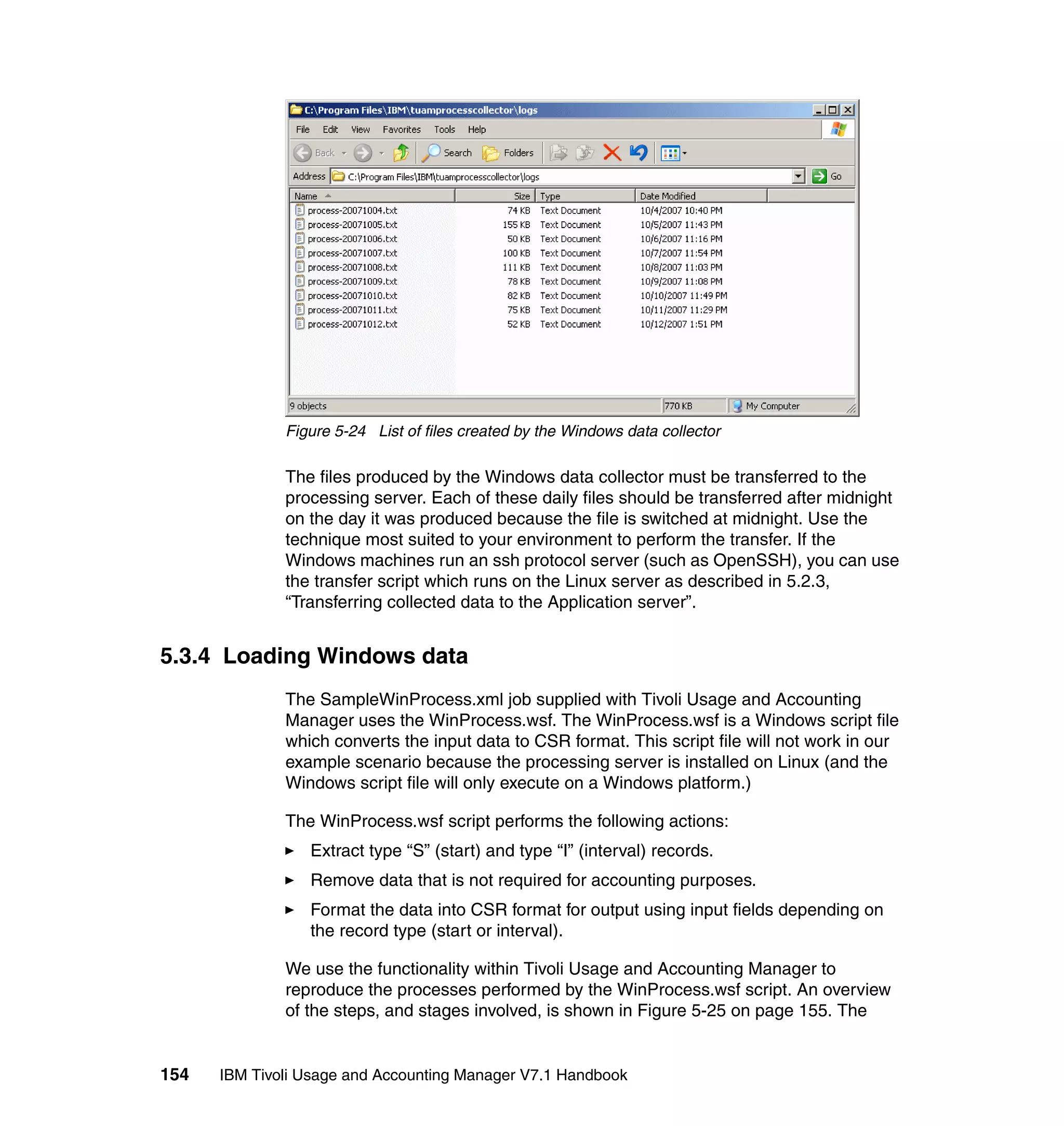Figure 5-24 List of files created by the Windows data collector

              The files produced by the Windows data collector must be transferred to the
              processing server. Each of these daily files should be transferred after midnight
              on the day it was produced because the file is switched at midnight. Use the
              technique most suited to your environment to perform the transfer. If the
              Windows machines run an ssh protocol server (such as OpenSSH), you can use
              the transfer script which runs on the Linux server as described in 5.2.3,
              “Transferring collected data to the Application server”.


5.3.4 Loading Windows data
              The SampleWinProcess.xml job supplied with Tivoli Usage and Accounting
              Manager uses the WinProcess.wsf. The WinProcess.wsf is a Windows script file
              which converts the input data to CSR format. This script file will not work in our
              example scenario because the processing server is installed on Linux (and the
              Windows script file will only execute on a Windows platform.)

              The WinProcess.wsf script performs the following actions:
                 Extract type “S” (start) and type “I” (interval) records.
                 Remove data that is not required for accounting purposes.
                 Format the data into CSR format for output using input fields depending on
                 the record type (start or interval).

              We use the functionality within Tivoli Usage and Accounting Manager to
              reproduce the processes performed by the WinProcess.wsf script. An overview
              of the steps, and stages involved, is shown in Figure 5-25 on page 155. The


154   IBM Tivoli Usage and Accounting Manager V7.1 Handbook
 