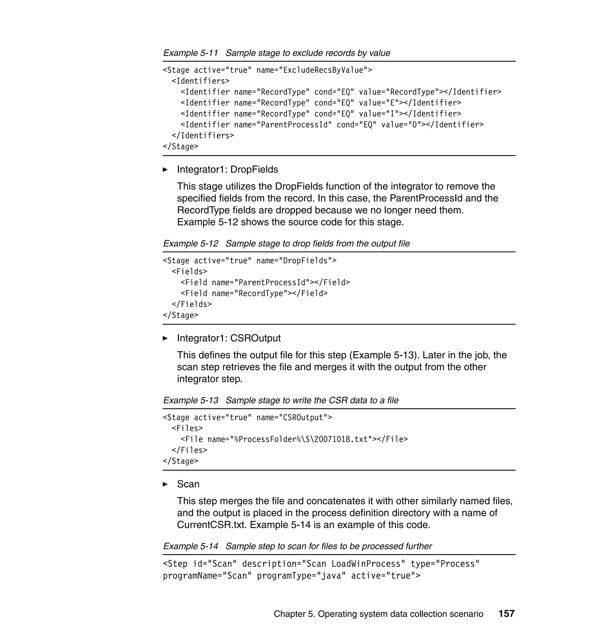 Example 5-11 Sample stage to exclude records by value
<Stage active="true" name="ExcludeRecsByValue">
  <Identifiers>
    <Identifier name="RecordType" cond="EQ" value="RecordType"></Identifier>
    <Identifier name="RecordType" cond="EQ" value="E"></Identifier>
    <Identifier name="RecordType" cond="EQ" value="I"></Identifier>
    <Identifier name="ParentProcessId" cond="EQ" value="0"></Identifier>
  </Identifiers>
</Stage>

   Integrator1: DropFields
   This stage utilizes the DropFields function of the integrator to remove the
   specified fields from the record. In this case, the ParentProcessId and the
   RecordType fields are dropped because we no longer need them.
   Example 5-12 shows the source code for this stage.

Example 5-12 Sample stage to drop fields from the output file
<Stage active="true" name="DropFields">
  <Fields>
    <Field name="ParentProcessId"></Field>
    <Field name="RecordType"></Field>
  </Fields>
</Stage>

   Integrator1: CSROutput
   This defines the output file for this step (Example 5-13). Later in the job, the
   scan step retrieves the file and merges it with the output from the other
   integrator step.

Example 5-13 Sample stage to write the CSR data to a file
<Stage active="true" name="CSROutput">
  <Files>
    <File name="%ProcessFolder%S20071018.txt"></File>
  </Files>
</Stage>

   Scan
   This step merges the file and concatenates it with other similarly named files,
   and the output is placed in the process definition directory with a name of
   CurrentCSR.txt. Example 5-14 is an example of this code.

Example 5-14 Sample step to scan for files to be processed further
<Step id="Scan" description="Scan LoadWinProcess" type="Process"
programName="Scan" programType="java" active="true">


                           Chapter 5. Operating system data collection scenario   157
 