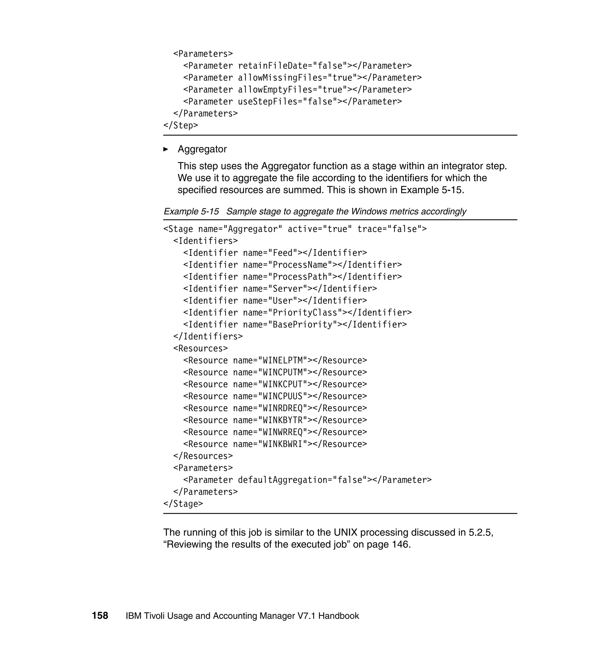 <Parameters>
                  <Parameter retainFileDate="false"></Parameter>
                  <Parameter allowMissingFiles="true"></Parameter>
                  <Parameter allowEmptyFiles="true"></Parameter>
                  <Parameter useStepFiles="false"></Parameter>
                </Parameters>
              </Step>

                 Aggregator
                 This step uses the Aggregator function as a stage within an integrator step.
                 We use it to aggregate the file according to the identifiers for which the
                 specified resources are summed. This is shown in Example 5-15.

              Example 5-15 Sample stage to aggregate the Windows metrics accordingly
              <Stage name="Aggregator" active="true" trace="false">
                <Identifiers>
                  <Identifier name="Feed"></Identifier>
                  <Identifier name="ProcessName"></Identifier>
                  <Identifier name="ProcessPath"></Identifier>
                  <Identifier name="Server"></Identifier>
                  <Identifier name="User"></Identifier>
                  <Identifier name="PriorityClass"></Identifier>
                  <Identifier name="BasePriority"></Identifier>
                </Identifiers>
                <Resources>
                  <Resource name="WINELPTM"></Resource>
                  <Resource name="WINCPUTM"></Resource>
                  <Resource name="WINKCPUT"></Resource>
                  <Resource name="WINCPUUS"></Resource>
                  <Resource name="WINRDREQ"></Resource>
                  <Resource name="WINKBYTR"></Resource>
                  <Resource name="WINWRREQ"></Resource>
                  <Resource name="WINKBWRI"></Resource>
                </Resources>
                <Parameters>
                  <Parameter defaultAggregation="false"></Parameter>
                </Parameters>
              </Stage>

              The running of this job is similar to the UNIX processing discussed in 5.2.5,
              “Reviewing the results of the executed job” on page 146.




158   IBM Tivoli Usage and Accounting Manager V7.1 Handbook
 