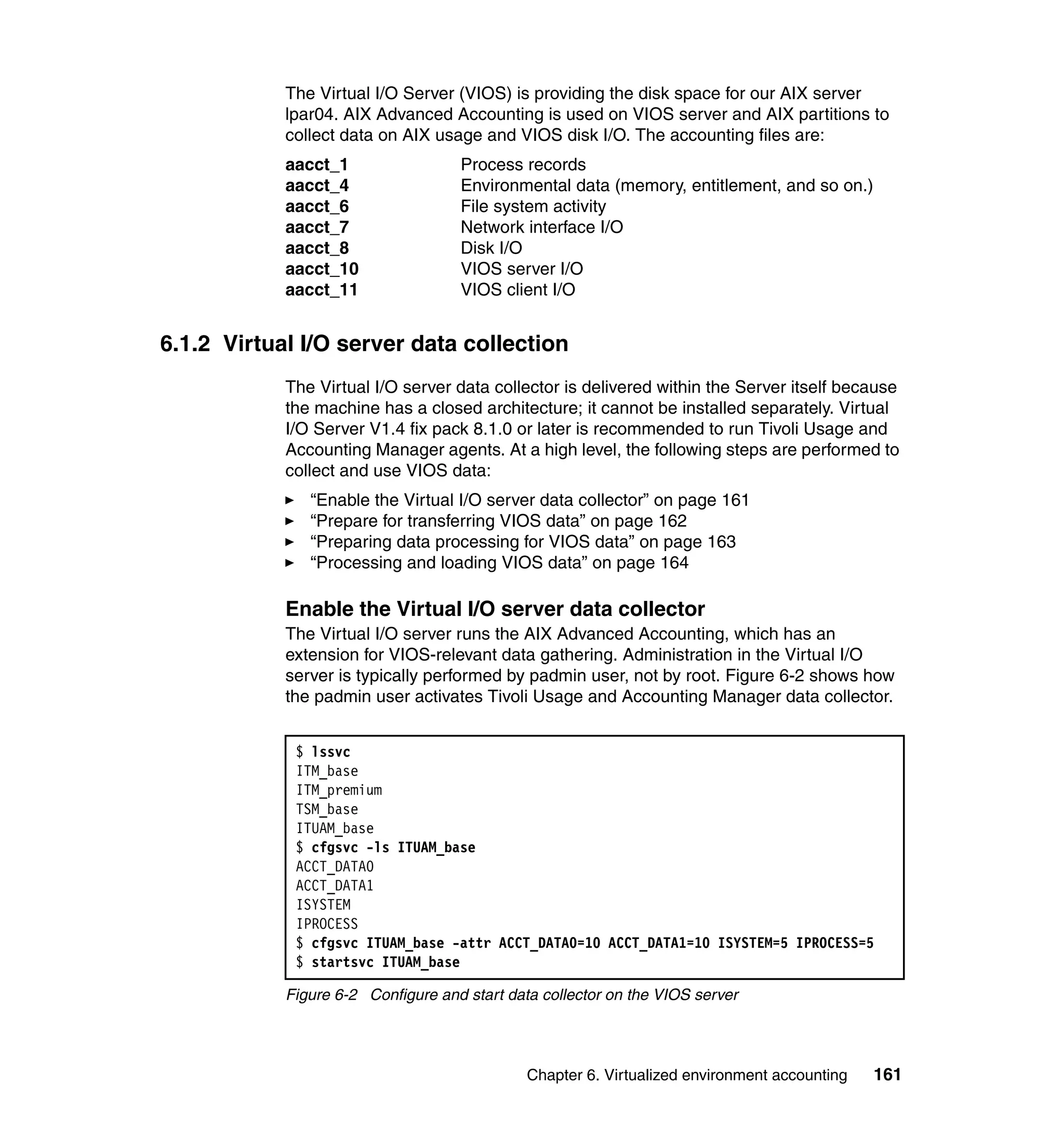 The Virtual I/O Server (VIOS) is providing the disk space for our AIX server
            lpar04. AIX Advanced Accounting is used on VIOS server and AIX partitions to
            collect data on AIX usage and VIOS disk I/O. The accounting files are:
            aacct_1                 Process records
            aacct_4                 Environmental data (memory, entitlement, and so on.)
            aacct_6                 File system activity
            aacct_7                 Network interface I/O
            aacct_8                 Disk I/O
            aacct_10                VIOS server I/O
            aacct_11                VIOS client I/O


6.1.2 Virtual I/O server data collection
            The Virtual I/O server data collector is delivered within the Server itself because
            the machine has a closed architecture; it cannot be installed separately. Virtual
            I/O Server V1.4 fix pack 8.1.0 or later is recommended to run Tivoli Usage and
            Accounting Manager agents. At a high level, the following steps are performed to
            collect and use VIOS data:
               “Enable the Virtual I/O server data collector” on page 161
               “Prepare for transferring VIOS data” on page 162
               “Preparing data processing for VIOS data” on page 163
               “Processing and loading VIOS data” on page 164

            Enable the Virtual I/O server data collector
            The Virtual I/O server runs the AIX Advanced Accounting, which has an
            extension for VIOS-relevant data gathering. Administration in the Virtual I/O
            server is typically performed by padmin user, not by root. Figure 6-2 shows how
            the padmin user activates Tivoli Usage and Accounting Manager data collector.


             $ lssvc
             ITM_base
             ITM_premium
             TSM_base
             ITUAM_base
             $ cfgsvc -ls ITUAM_base
             ACCT_DATA0
             ACCT_DATA1
             ISYSTEM
             IPROCESS
             $ cfgsvc ITUAM_base -attr ACCT_DATA0=10 ACCT_DATA1=10 ISYSTEM=5 IPROCESS=5
             $ startsvc ITUAM_base

            Figure 6-2 Configure and start data collector on the VIOS server




                                              Chapter 6. Virtualized environment accounting   161
 
