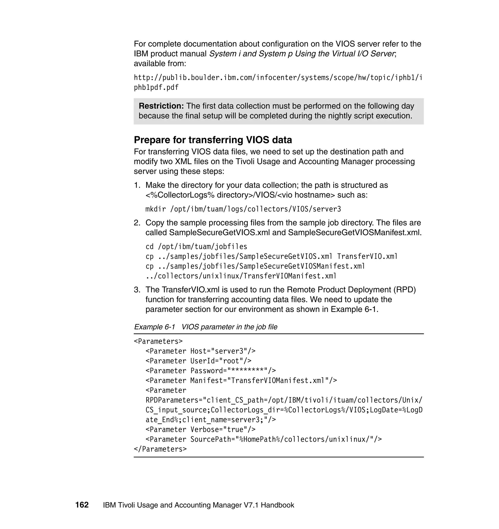 For complete documentation about configuration on the VIOS server refer to the
              IBM product manual System i and System p Using the Virtual I/O Server;
              available from:
              http://publib.boulder.ibm.com/infocenter/systems/scope/hw/topic/iphb1/i
              phb1pdf.pdf

               Restriction: The first data collection must be performed on the following day
               because the final setup will be completed during the nightly script execution.


              Prepare for transferring VIOS data
              For transferring VIOS data files, we need to set up the destination path and
              modify two XML files on the Tivoli Usage and Accounting Manager processing
              server using these steps:
              1. Make the directory for your data collection; the path is structured as
                 <%CollectorLogs% directory>/VIOS/<vio hostname> such as:
                 mkdir /opt/ibm/tuam/logs/collectors/VIOS/server3
              2. Copy the sample processing files from the sample job directory. The files are
                 called SampleSecureGetVIOS.xml and SampleSecureGetVIOSManifest.xml.
                 cd /opt/ibm/tuam/jobfiles
                 cp ../samples/jobfiles/SampleSecureGetVIOS.xml TransferVIO.xml
                 cp ../samples/jobfiles/SampleSecureGetVIOSManifest.xml
                 ../collectors/unixlinux/TransferVIOManifest.xml
              3. The TransferVIO.xml is used to run the Remote Product Deployment (RPD)
                 function for transferring accounting data files. We need to update the
                 parameter section for our environment as shown in Example 6-1.

              Example 6-1 VIOS parameter in the job file
              <Parameters>
                 <Parameter Host="server3"/>
                 <Parameter UserId="root"/>
                 <Parameter Password="********"/>
                 <Parameter Manifest="TransferVIOManifest.xml"/>
                 <Parameter
                 RPDParameters="client_CS_path=/opt/IBM/tivoli/ituam/collectors/Unix/
                 CS_input_source;CollectorLogs_dir=%CollectorLogs%/VIOS;LogDate=%LogD
                 ate_End%;client_name=server3;"/>
                 <Parameter Verbose="true"/>
                 <Parameter SourcePath="%HomePath%/collectors/unixlinux/"/>
              </Parameters>




162   IBM Tivoli Usage and Accounting Manager V7.1 Handbook
 