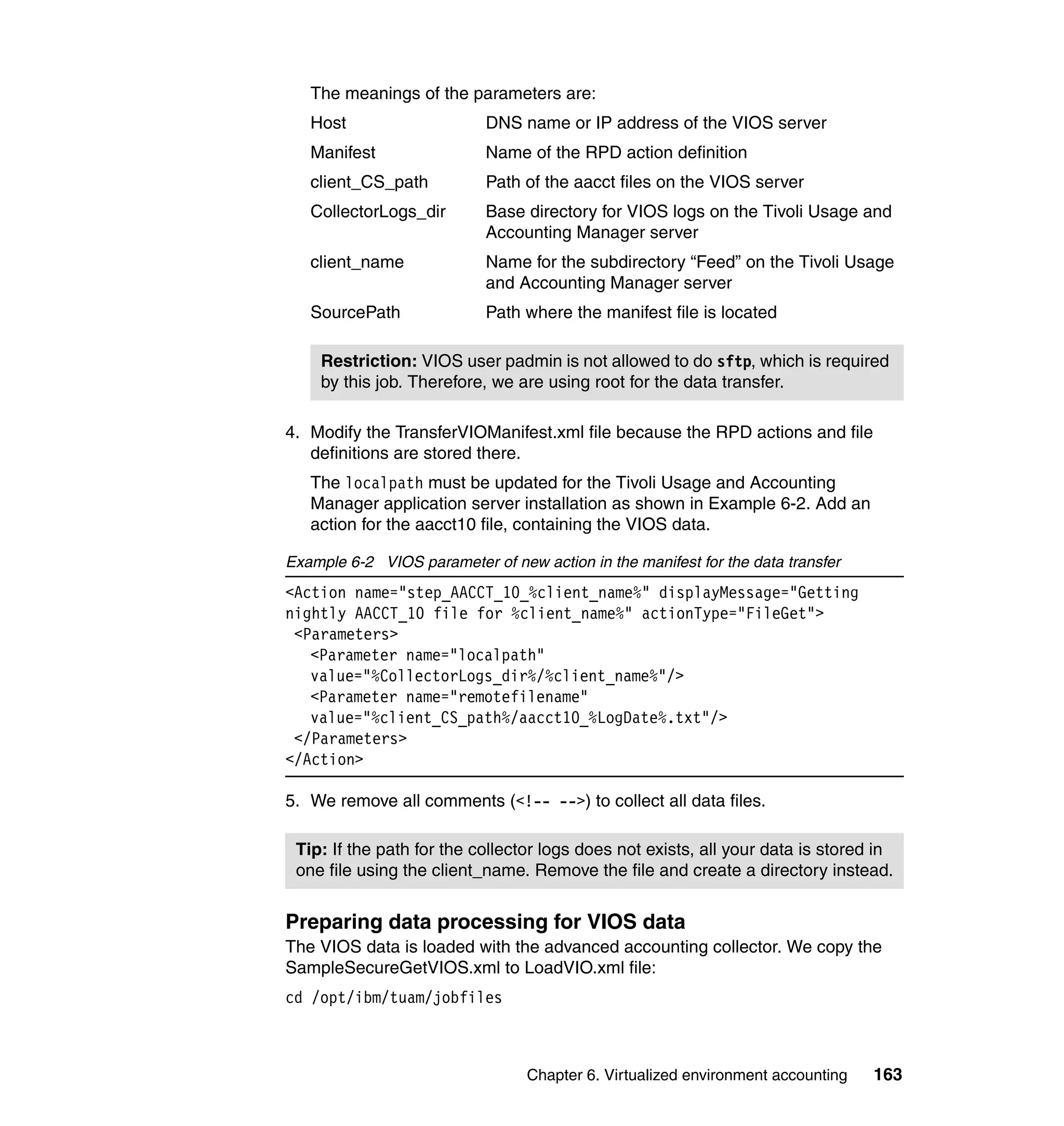 The meanings of the parameters are:
   Host                     DNS name or IP address of the VIOS server
   Manifest                 Name of the RPD action definition
   client_CS_path           Path of the aacct files on the VIOS server
   CollectorLogs_dir        Base directory for VIOS logs on the Tivoli Usage and
                            Accounting Manager server
   client_name              Name for the subdirectory “Feed” on the Tivoli Usage
                            and Accounting Manager server
   SourcePath               Path where the manifest file is located

    Restriction: VIOS user padmin is not allowed to do sftp, which is required
    by this job. Therefore, we are using root for the data transfer.

4. Modify the TransferVIOManifest.xml file because the RPD actions and file
   definitions are stored there.
   The localpath must be updated for the Tivoli Usage and Accounting
   Manager application server installation as shown in Example 6-2. Add an
   action for the aacct10 file, containing the VIOS data.

Example 6-2 VIOS parameter of new action in the manifest for the data transfer
<Action name="step_AACCT_10_%client_name%" displayMessage="Getting
nightly AACCT_10 file for %client_name%" actionType="FileGet">
 <Parameters>
   <Parameter name="localpath"
   value="%CollectorLogs_dir%/%client_name%"/>
   <Parameter name="remotefilename"
   value="%client_CS_path%/aacct10_%LogDate%.txt"/>
 </Parameters>
</Action>

5. We remove all comments (<!-- -->) to collect all data files.

 Tip: If the path for the collector logs does not exists, all your data is stored in
 one file using the client_name. Remove the file and create a directory instead.


Preparing data processing for VIOS data
The VIOS data is loaded with the advanced accounting collector. We copy the
SampleSecureGetVIOS.xml to LoadVIO.xml file:
cd /opt/ibm/tuam/jobfiles



                                 Chapter 6. Virtualized environment accounting   163
 