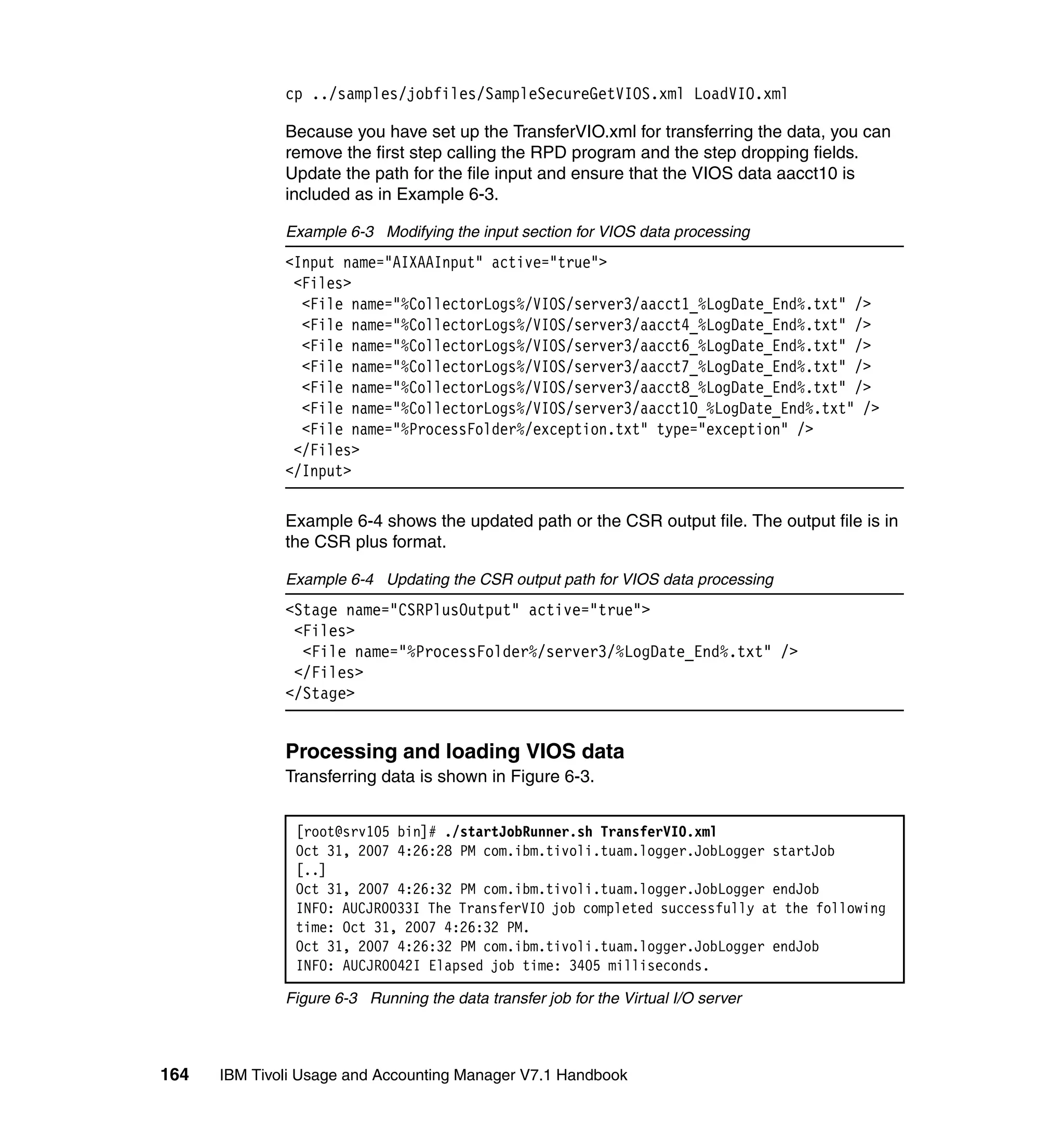cp ../samples/jobfiles/SampleSecureGetVIOS.xml LoadVIO.xml

              Because you have set up the TransferVIO.xml for transferring the data, you can
              remove the first step calling the RPD program and the step dropping fields.
              Update the path for the file input and ensure that the VIOS data aacct10 is
              included as in Example 6-3.

              Example 6-3 Modifying the input section for VIOS data processing
              <Input name="AIXAAInput" active="true">
               <Files>
                <File name="%CollectorLogs%/VIOS/server3/aacct1_%LogDate_End%.txt" />
                <File name="%CollectorLogs%/VIOS/server3/aacct4_%LogDate_End%.txt" />
                <File name="%CollectorLogs%/VIOS/server3/aacct6_%LogDate_End%.txt" />
                <File name="%CollectorLogs%/VIOS/server3/aacct7_%LogDate_End%.txt" />
                <File name="%CollectorLogs%/VIOS/server3/aacct8_%LogDate_End%.txt" />
                <File name="%CollectorLogs%/VIOS/server3/aacct10_%LogDate_End%.txt" />
                <File name="%ProcessFolder%/exception.txt" type="exception" />
               </Files>
              </Input>

              Example 6-4 shows the updated path or the CSR output file. The output file is in
              the CSR plus format.

              Example 6-4 Updating the CSR output path for VIOS data processing
              <Stage name="CSRPlusOutput" active="true">
               <Files>
                <File name="%ProcessFolder%/server3/%LogDate_End%.txt" />
               </Files>
              </Stage>


              Processing and loading VIOS data
              Transferring data is shown in Figure 6-3.


               [root@srv105 bin]# ./startJobRunner.sh TransferVIO.xml
               Oct 31, 2007 4:26:28 PM com.ibm.tivoli.tuam.logger.JobLogger startJob
               [..]
               Oct 31, 2007 4:26:32 PM com.ibm.tivoli.tuam.logger.JobLogger endJob
               INFO: AUCJR0033I The TransferVIO job completed successfully at the following
               time: Oct 31, 2007 4:26:32 PM.
               Oct 31, 2007 4:26:32 PM com.ibm.tivoli.tuam.logger.JobLogger endJob
               INFO: AUCJR0042I Elapsed job time: 3405 milliseconds.

              Figure 6-3 Running the data transfer job for the Virtual I/O server



164   IBM Tivoli Usage and Accounting Manager V7.1 Handbook
 