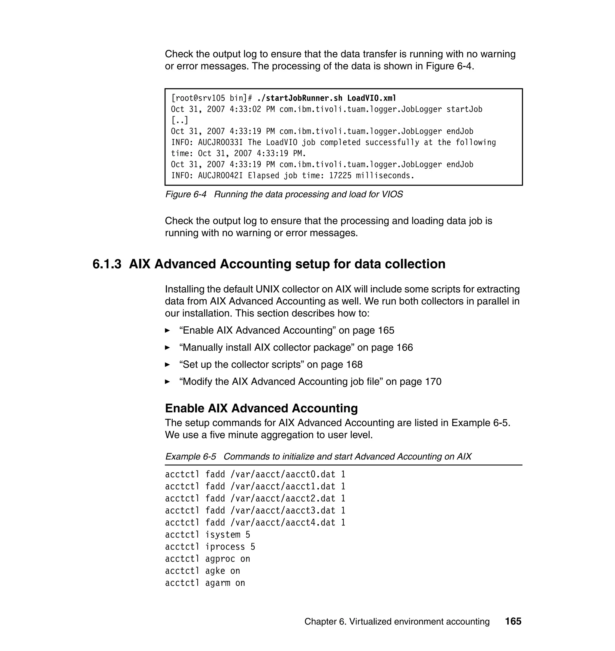 Check the output log to ensure that the data transfer is running with no warning
           or error messages. The processing of the data is shown in Figure 6-4.


            [root@srv105 bin]# ./startJobRunner.sh LoadVIO.xml
            Oct 31, 2007 4:33:02 PM com.ibm.tivoli.tuam.logger.JobLogger startJob
            [..]
            Oct 31, 2007 4:33:19 PM com.ibm.tivoli.tuam.logger.JobLogger endJob
            INFO: AUCJR0033I The LoadVIO job completed successfully at the following
            time: Oct 31, 2007 4:33:19 PM.
            Oct 31, 2007 4:33:19 PM com.ibm.tivoli.tuam.logger.JobLogger endJob
            INFO: AUCJR0042I Elapsed job time: 17225 milliseconds.

           Figure 6-4 Running the data processing and load for VIOS

           Check the output log to ensure that the processing and loading data job is
           running with no warning or error messages.


6.1.3 AIX Advanced Accounting setup for data collection
           Installing the default UNIX collector on AIX will include some scripts for extracting
           data from AIX Advanced Accounting as well. We run both collectors in parallel in
           our installation. This section describes how to:
              “Enable AIX Advanced Accounting” on page 165
              “Manually install AIX collector package” on page 166
              “Set up the collector scripts” on page 168
              “Modify the AIX Advanced Accounting job file” on page 170

           Enable AIX Advanced Accounting
           The setup commands for AIX Advanced Accounting are listed in Example 6-5.
           We use a five minute aggregation to user level.

           Example 6-5 Commands to initialize and start Advanced Accounting on AIX
           acctctl   fadd /var/aacct/aacct0.dat      1
           acctctl   fadd /var/aacct/aacct1.dat      1
           acctctl   fadd /var/aacct/aacct2.dat      1
           acctctl   fadd /var/aacct/aacct3.dat      1
           acctctl   fadd /var/aacct/aacct4.dat      1
           acctctl   isystem 5
           acctctl   iprocess 5
           acctctl   agproc on
           acctctl   agke on
           acctctl   agarm on


                                            Chapter 6. Virtualized environment accounting   165
 