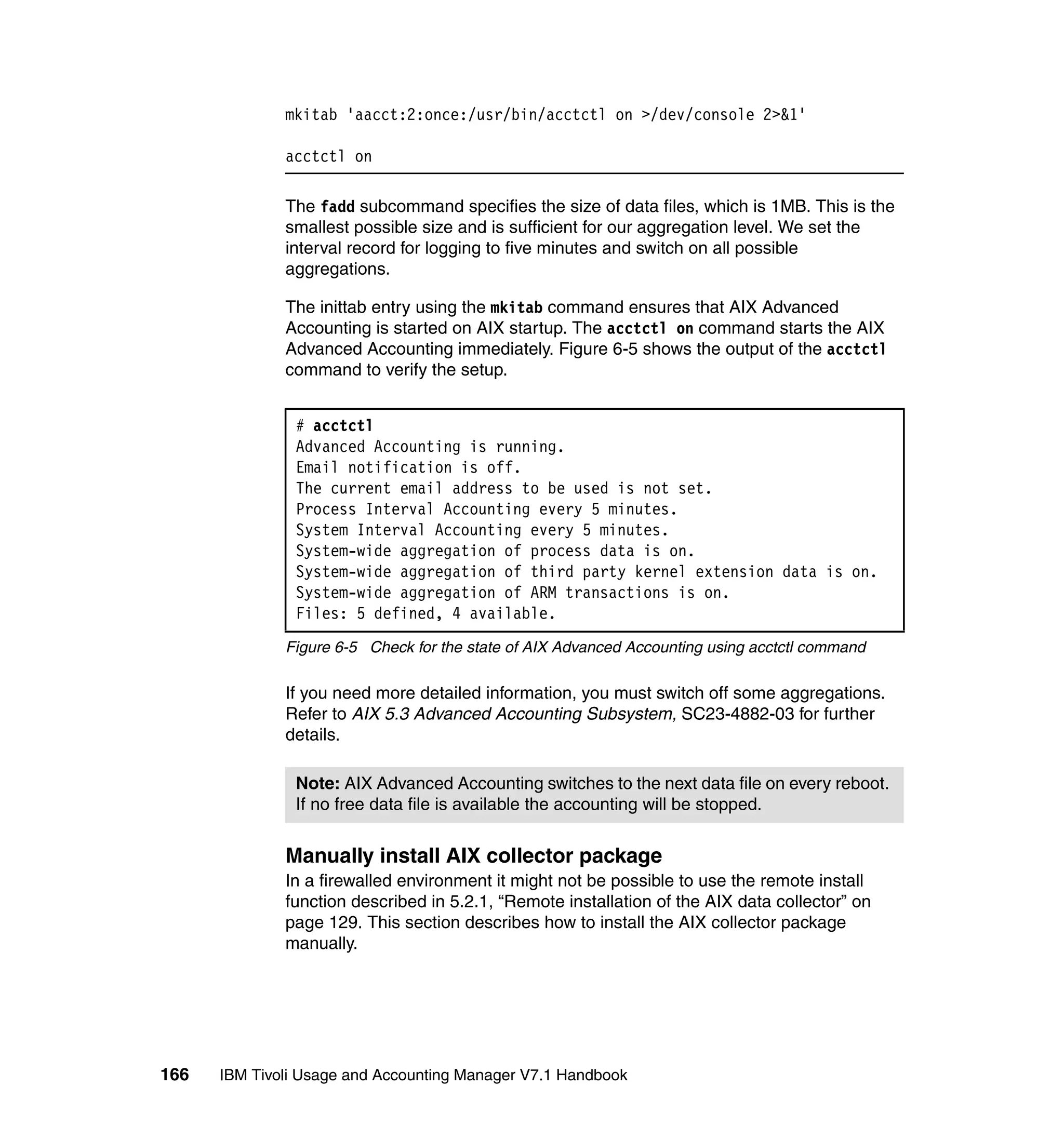 mkitab 'aacct:2:once:/usr/bin/acctctl on >/dev/console 2>&1'

              acctctl on

              The fadd subcommand specifies the size of data files, which is 1MB. This is the
              smallest possible size and is sufficient for our aggregation level. We set the
              interval record for logging to five minutes and switch on all possible
              aggregations.

              The inittab entry using the mkitab command ensures that AIX Advanced
              Accounting is started on AIX startup. The acctctl on command starts the AIX
              Advanced Accounting immediately. Figure 6-5 shows the output of the acctctl
              command to verify the setup.


               # acctctl
               Advanced Accounting is running.
               Email notification is off.
               The current email address to be used is not set.
               Process Interval Accounting every 5 minutes.
               System Interval Accounting every 5 minutes.
               System-wide aggregation of process data is on.
               System-wide aggregation of third party kernel extension data is on.
               System-wide aggregation of ARM transactions is on.
               Files: 5 defined, 4 available.
              Figure 6-5 Check for the state of AIX Advanced Accounting using acctctl command

              If you need more detailed information, you must switch off some aggregations.
              Refer to AIX 5.3 Advanced Accounting Subsystem, SC23-4882-03 for further
              details.

               Note: AIX Advanced Accounting switches to the next data file on every reboot.
               If no free data file is available the accounting will be stopped.


              Manually install AIX collector package
              In a firewalled environment it might not be possible to use the remote install
              function described in 5.2.1, “Remote installation of the AIX data collector” on
              page 129. This section describes how to install the AIX collector package
              manually.




166   IBM Tivoli Usage and Accounting Manager V7.1 Handbook
 