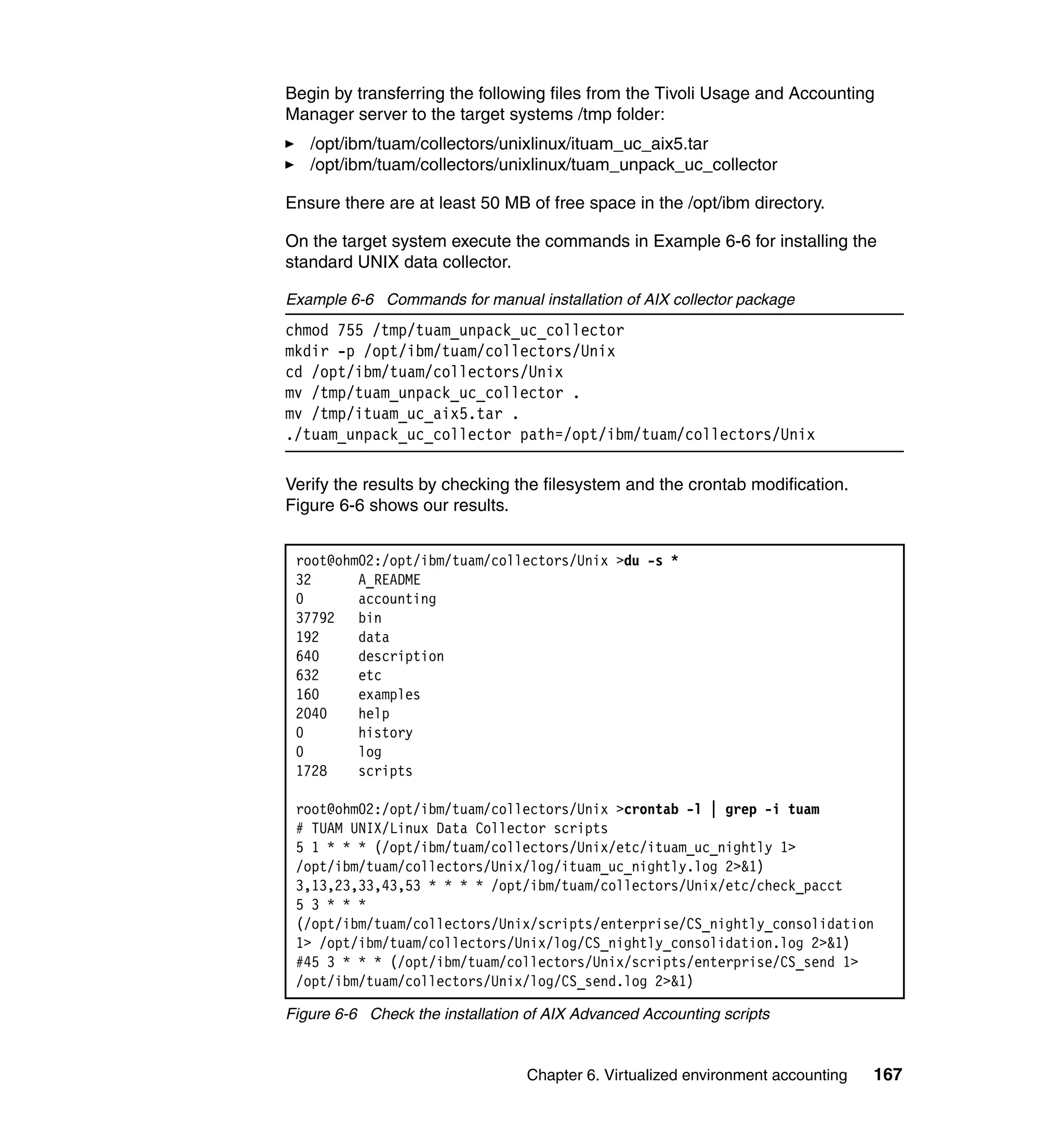Begin by transferring the following files from the Tivoli Usage and Accounting
Manager server to the target systems /tmp folder:
   /opt/ibm/tuam/collectors/unixlinux/ituam_uc_aix5.tar
   /opt/ibm/tuam/collectors/unixlinux/tuam_unpack_uc_collector

Ensure there are at least 50 MB of free space in the /opt/ibm directory.

On the target system execute the commands in Example 6-6 for installing the
standard UNIX data collector.

Example 6-6 Commands for manual installation of AIX collector package
chmod 755 /tmp/tuam_unpack_uc_collector
mkdir -p /opt/ibm/tuam/collectors/Unix
cd /opt/ibm/tuam/collectors/Unix
mv /tmp/tuam_unpack_uc_collector .
mv /tmp/ituam_uc_aix5.tar .
./tuam_unpack_uc_collector path=/opt/ibm/tuam/collectors/Unix

Verify the results by checking the filesystem and the crontab modification.
Figure 6-6 shows our results.


 root@ohm02:/opt/ibm/tuam/collectors/Unix >du -s *
 32      A_README
 0       accounting
 37792   bin
 192     data
 640     description
 632     etc
 160     examples
 2040    help
 0       history
 0       log
 1728    scripts

 root@ohm02:/opt/ibm/tuam/collectors/Unix >crontab -l | grep -i tuam
 # TUAM UNIX/Linux Data Collector scripts
 5 1 * * * (/opt/ibm/tuam/collectors/Unix/etc/ituam_uc_nightly 1>
 /opt/ibm/tuam/collectors/Unix/log/ituam_uc_nightly.log 2>&1)
 3,13,23,33,43,53 * * * * /opt/ibm/tuam/collectors/Unix/etc/check_pacct
 5 3 * * *
 (/opt/ibm/tuam/collectors/Unix/scripts/enterprise/CS_nightly_consolidation
 1> /opt/ibm/tuam/collectors/Unix/log/CS_nightly_consolidation.log 2>&1)
 #45 3 * * * (/opt/ibm/tuam/collectors/Unix/scripts/enterprise/CS_send 1>
 /opt/ibm/tuam/collectors/Unix/log/CS_send.log 2>&1)

Figure 6-6 Check the installation of AIX Advanced Accounting scripts


                                 Chapter 6. Virtualized environment accounting   167
 