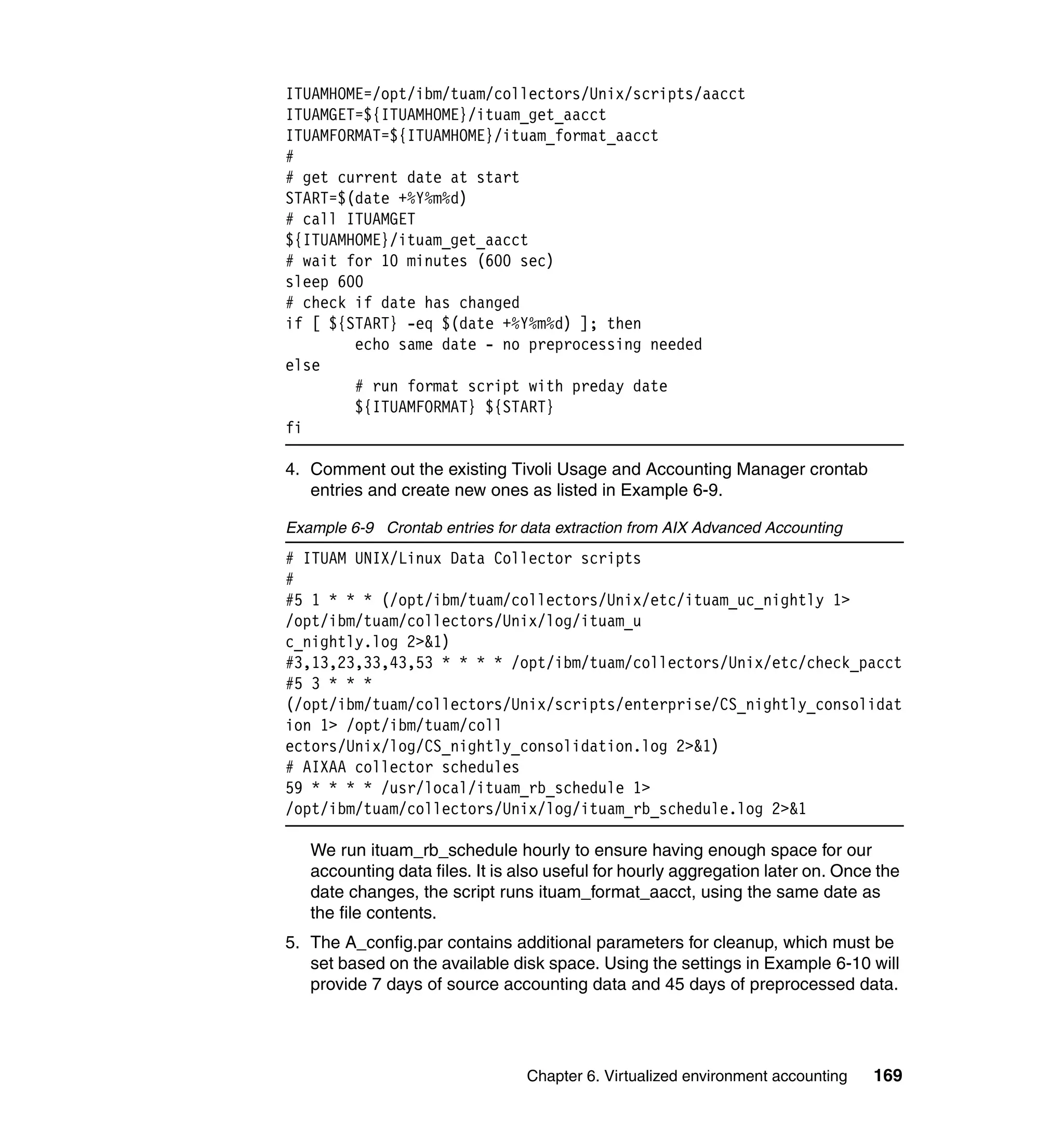 ITUAMHOME=/opt/ibm/tuam/collectors/Unix/scripts/aacct
ITUAMGET=${ITUAMHOME}/ituam_get_aacct
ITUAMFORMAT=${ITUAMHOME}/ituam_format_aacct
#
# get current date at start
START=$(date +%Y%m%d)
# call ITUAMGET
${ITUAMHOME}/ituam_get_aacct
# wait for 10 minutes (600 sec)
sleep 600
# check if date has changed
if [ ${START} -eq $(date +%Y%m%d) ]; then
        echo same date - no preprocessing needed
else
        # run format script with preday date
        ${ITUAMFORMAT} ${START}
fi

4. Comment out the existing Tivoli Usage and Accounting Manager crontab
   entries and create new ones as listed in Example 6-9.

Example 6-9 Crontab entries for data extraction from AIX Advanced Accounting
# ITUAM UNIX/Linux Data Collector scripts
#
#5 1 * * * (/opt/ibm/tuam/collectors/Unix/etc/ituam_uc_nightly 1>
/opt/ibm/tuam/collectors/Unix/log/ituam_u
c_nightly.log 2>&1)
#3,13,23,33,43,53 * * * * /opt/ibm/tuam/collectors/Unix/etc/check_pacct
#5 3 * * *
(/opt/ibm/tuam/collectors/Unix/scripts/enterprise/CS_nightly_consolidat
ion 1> /opt/ibm/tuam/coll
ectors/Unix/log/CS_nightly_consolidation.log 2>&1)
# AIXAA collector schedules
59 * * * * /usr/local/ituam_rb_schedule 1>
/opt/ibm/tuam/collectors/Unix/log/ituam_rb_schedule.log 2>&1

   We run ituam_rb_schedule hourly to ensure having enough space for our
   accounting data files. It is also useful for hourly aggregation later on. Once the
   date changes, the script runs ituam_format_aacct, using the same date as
   the file contents.
5. The A_config.par contains additional parameters for cleanup, which must be
   set based on the available disk space. Using the settings in Example 6-10 will
   provide 7 days of source accounting data and 45 days of preprocessed data.




                                 Chapter 6. Virtualized environment accounting   169
 