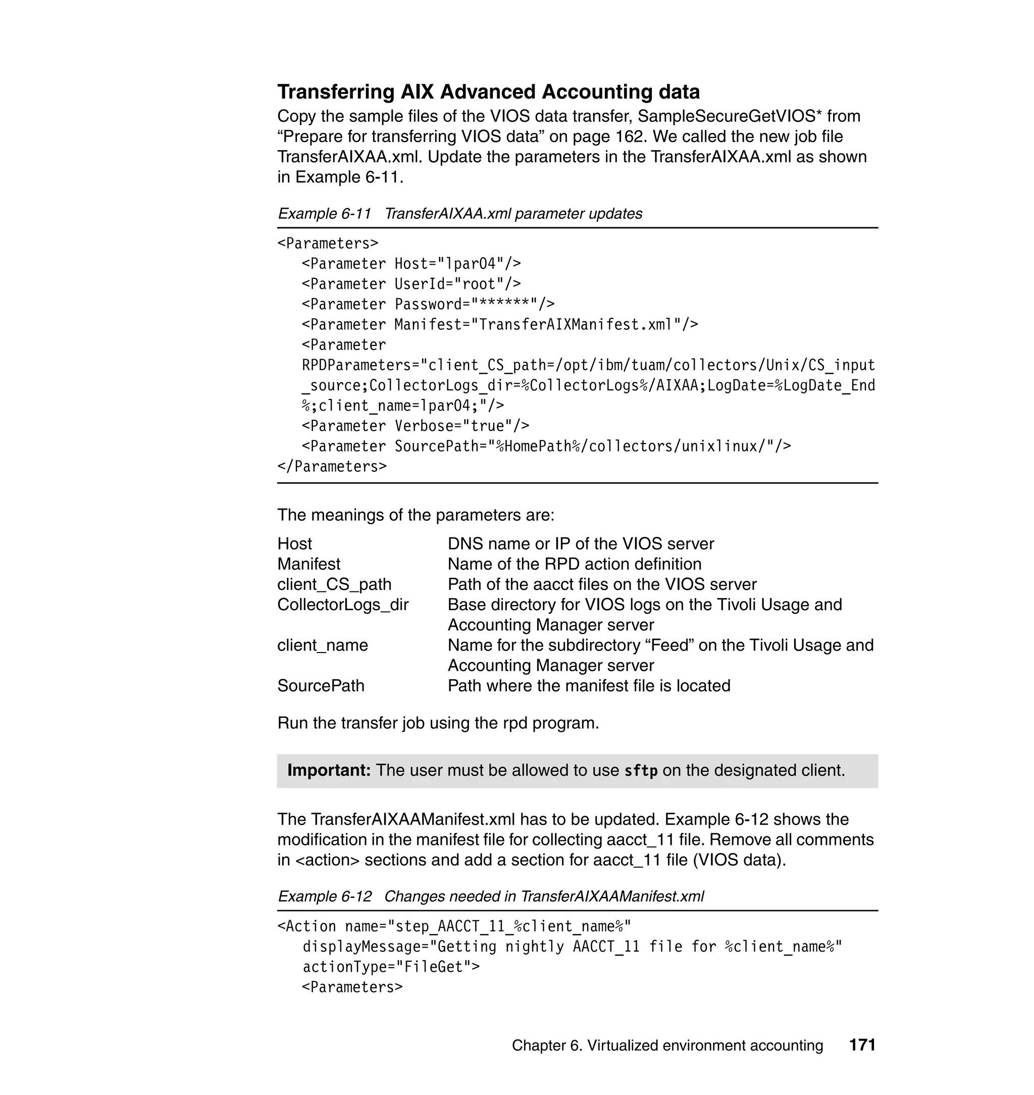 Transferring AIX Advanced Accounting data
Copy the sample files of the VIOS data transfer, SampleSecureGetVIOS* from
“Prepare for transferring VIOS data” on page 162. We called the new job file
TransferAIXAA.xml. Update the parameters in the TransferAIXAA.xml as shown
in Example 6-11.

Example 6-11 TransferAIXAA.xml parameter updates
<Parameters>
   <Parameter Host="lpar04"/>
   <Parameter UserId="root"/>
   <Parameter Password="******"/>
   <Parameter Manifest="TransferAIXManifest.xml"/>
   <Parameter
   RPDParameters="client_CS_path=/opt/ibm/tuam/collectors/Unix/CS_input
   _source;CollectorLogs_dir=%CollectorLogs%/AIXAA;LogDate=%LogDate_End
   %;client_name=lpar04;"/>
   <Parameter Verbose="true"/>
   <Parameter SourcePath="%HomePath%/collectors/unixlinux/"/>
</Parameters>

The meanings of the parameters are:
Host                   DNS name or IP of the VIOS server
Manifest               Name of the RPD action definition
client_CS_path         Path of the aacct files on the VIOS server
CollectorLogs_dir      Base directory for VIOS logs on the Tivoli Usage and
                       Accounting Manager server
client_name            Name for the subdirectory “Feed” on the Tivoli Usage and
                       Accounting Manager server
SourcePath             Path where the manifest file is located

Run the transfer job using the rpd program.

 Important: The user must be allowed to use sftp on the designated client.

The TransferAIXAAManifest.xml has to be updated. Example 6-12 shows the
modification in the manifest file for collecting aacct_11 file. Remove all comments
in <action> sections and add a section for aacct_11 file (VIOS data).

Example 6-12 Changes needed in TransferAIXAAManifest.xml
<Action name="step_AACCT_11_%client_name%"
   displayMessage="Getting nightly AACCT_11 file for %client_name%"
   actionType="FileGet">
   <Parameters>


                                Chapter 6. Virtualized environment accounting   171
 