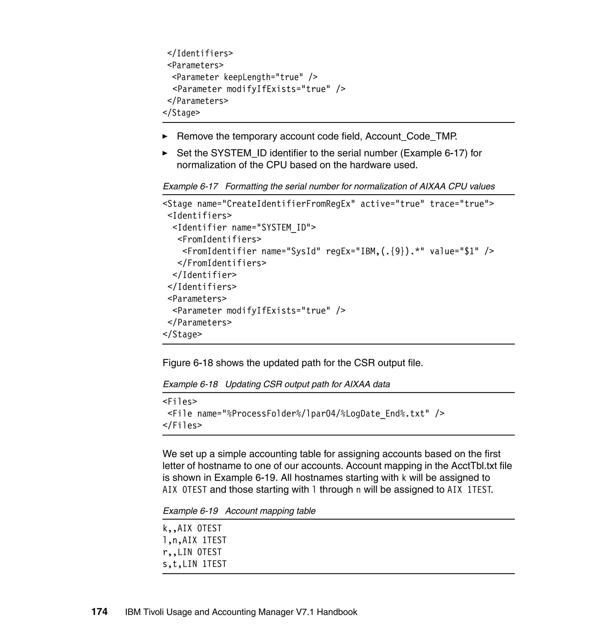 </Identifiers>
               <Parameters>
                <Parameter keepLength="true" />
                <Parameter modifyIfExists="true" />
               </Parameters>
              </Stage>

                 Remove the temporary account code field, Account_Code_TMP.
                 Set the SYSTEM_ID identifier to the serial number (Example 6-17) for
                 normalization of the CPU based on the hardware used.

              Example 6-17 Formatting the serial number for normalization of AIXAA CPU values
              <Stage name="CreateIdentifierFromRegEx" active="true" trace="true">
               <Identifiers>
                <Identifier name="SYSTEM_ID">
                 <FromIdentifiers>
                  <FromIdentifier name="SysId" regEx="IBM,(.{9}).*" value="$1" />
                 </FromIdentifiers>
                </Identifier>
               </Identifiers>
               <Parameters>
                <Parameter modifyIfExists="true" />
               </Parameters>
              </Stage>

              Figure 6-18 shows the updated path for the CSR output file.

              Example 6-18 Updating CSR output path for AIXAA data
              <Files>
               <File name="%ProcessFolder%/lpar04/%LogDate_End%.txt" />
              </Files>

              We set up a simple accounting table for assigning accounts based on the first
              letter of hostname to one of our accounts. Account mapping in the AcctTbl.txt file
              is shown in Example 6-19. All hostnames starting with k will be assigned to
              AIX 0TEST and those starting with l through n will be assigned to AIX 1TEST.

              Example 6-19 Account mapping table
              k,,AIX 0TEST
              l,n,AIX 1TEST
              r,,LIN 0TEST
              s,t,LIN 1TEST



174   IBM Tivoli Usage and Accounting Manager V7.1 Handbook
 