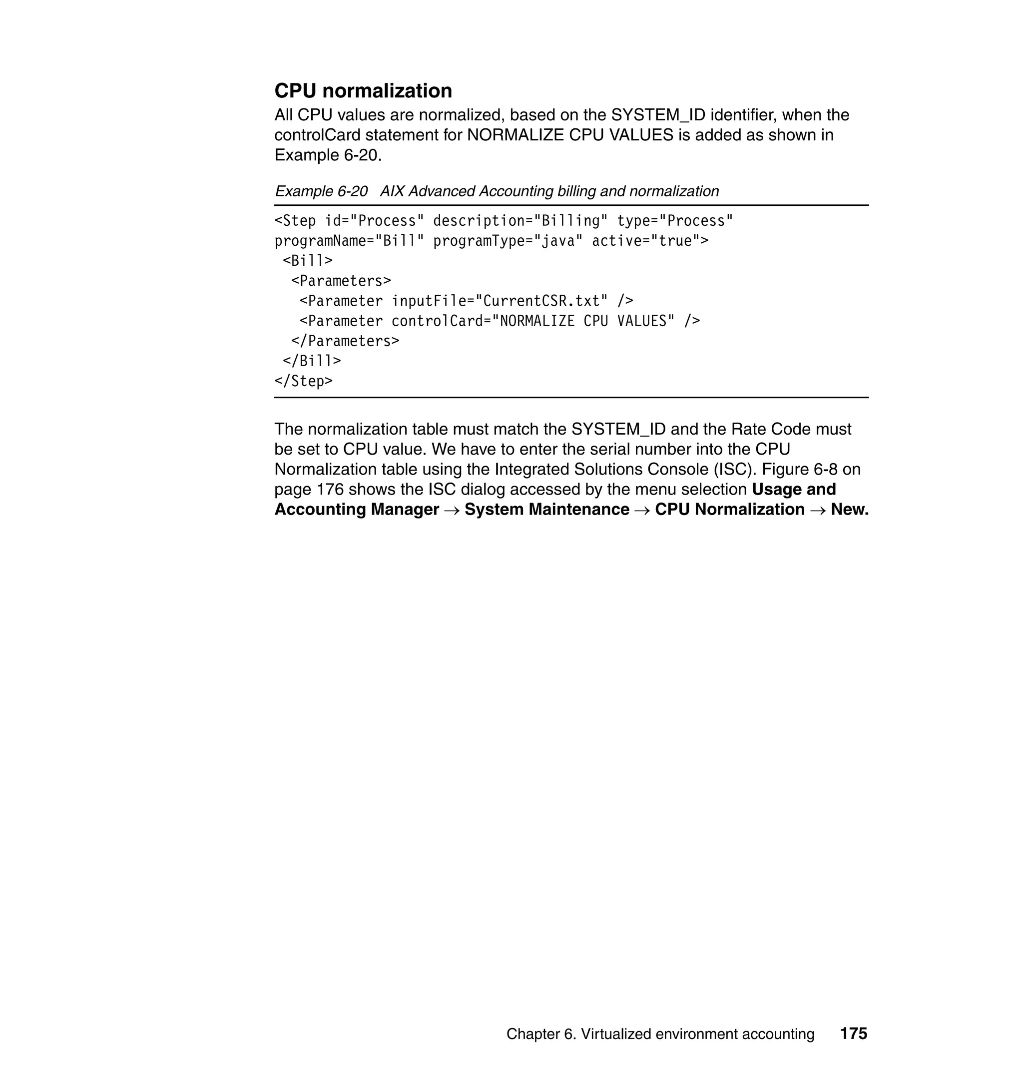 CPU normalization
All CPU values are normalized, based on the SYSTEM_ID identifier, when the
controlCard statement for NORMALIZE CPU VALUES is added as shown in
Example 6-20.

Example 6-20 AIX Advanced Accounting billing and normalization
<Step id="Process" description="Billing" type="Process"
programName="Bill" programType="java" active="true">
 <Bill>
  <Parameters>
   <Parameter inputFile="CurrentCSR.txt" />
   <Parameter controlCard="NORMALIZE CPU VALUES" />
  </Parameters>
 </Bill>
</Step>

The normalization table must match the SYSTEM_ID and the Rate Code must
be set to CPU value. We have to enter the serial number into the CPU
Normalization table using the Integrated Solutions Console (ISC). Figure 6-8 on
page 176 shows the ISC dialog accessed by the menu selection Usage and
Accounting Manager → System Maintenance → CPU Normalization → New.




                                Chapter 6. Virtualized environment accounting   175
 