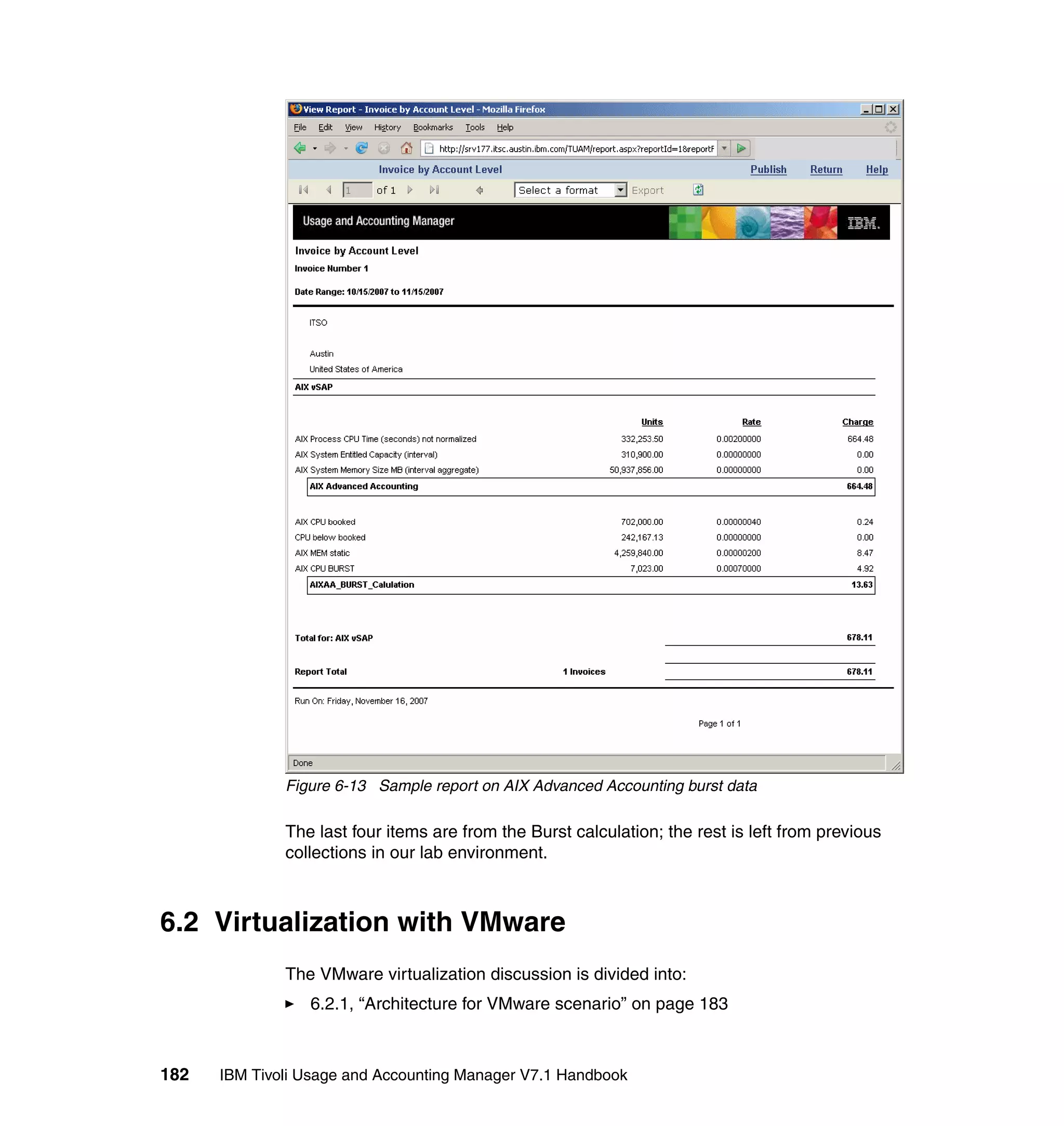 Figure 6-13 Sample report on AIX Advanced Accounting burst data

              The last four items are from the Burst calculation; the rest is left from previous
              collections in our lab environment.



6.2 Virtualization with VMware
              The VMware virtualization discussion is divided into:
                 6.2.1, “Architecture for VMware scenario” on page 183



182   IBM Tivoli Usage and Accounting Manager V7.1 Handbook
 