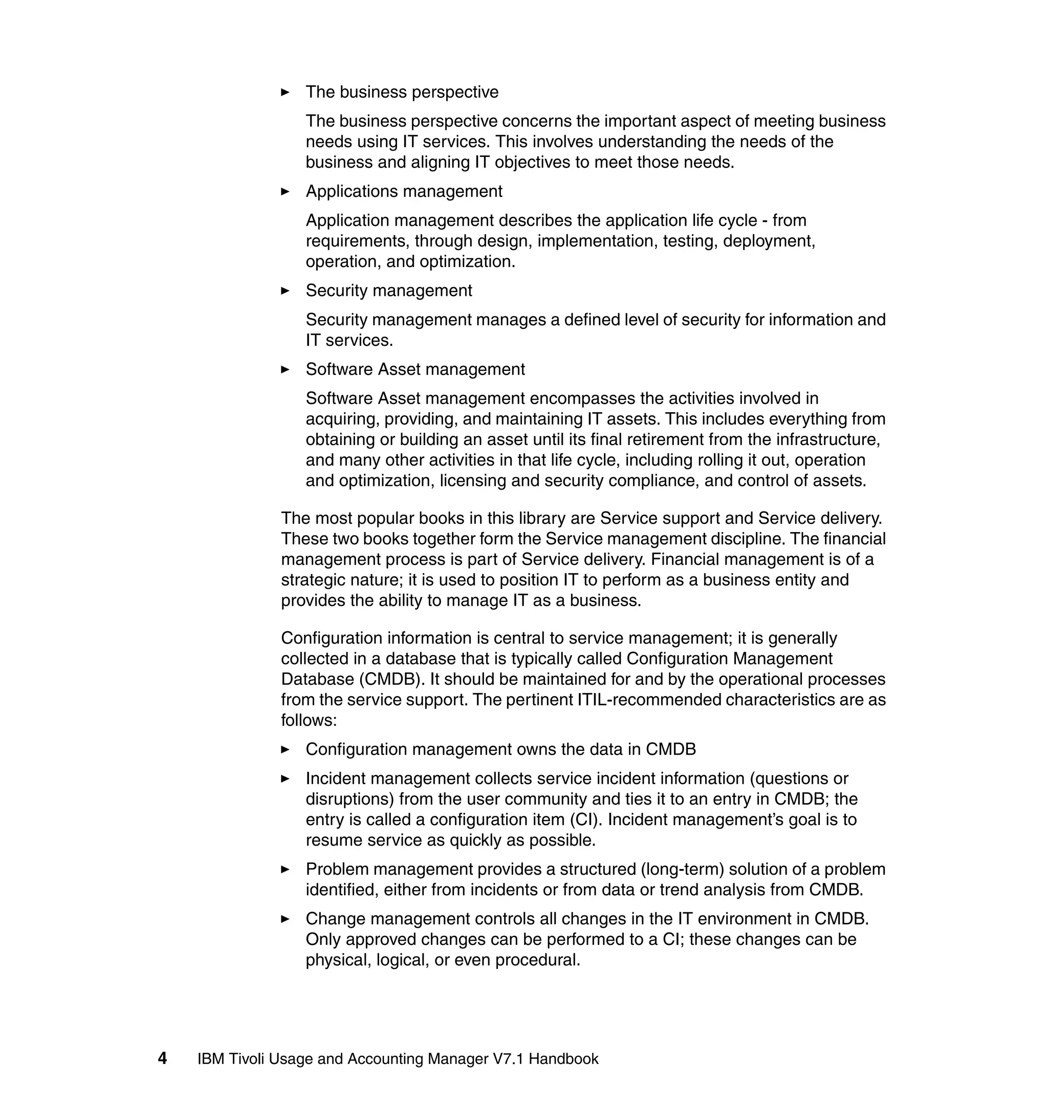The business perspective
                  The business perspective concerns the important aspect of meeting business
                  needs using IT services. This involves understanding the needs of the
                  business and aligning IT objectives to meet those needs.
                  Applications management
                  Application management describes the application life cycle - from
                  requirements, through design, implementation, testing, deployment,
                  operation, and optimization.
                  Security management
                  Security management manages a defined level of security for information and
                  IT services.
                  Software Asset management
                  Software Asset management encompasses the activities involved in
                  acquiring, providing, and maintaining IT assets. This includes everything from
                  obtaining or building an asset until its final retirement from the infrastructure,
                  and many other activities in that life cycle, including rolling it out, operation
                  and optimization, licensing and security compliance, and control of assets.

               The most popular books in this library are Service support and Service delivery.
               These two books together form the Service management discipline. The financial
               management process is part of Service delivery. Financial management is of a
               strategic nature; it is used to position IT to perform as a business entity and
               provides the ability to manage IT as a business.

               Configuration information is central to service management; it is generally
               collected in a database that is typically called Configuration Management
               Database (CMDB). It should be maintained for and by the operational processes
               from the service support. The pertinent ITIL-recommended characteristics are as
               follows:
                  Configuration management owns the data in CMDB
                  Incident management collects service incident information (questions or
                  disruptions) from the user community and ties it to an entry in CMDB; the
                  entry is called a configuration item (CI). Incident management’s goal is to
                  resume service as quickly as possible.
                  Problem management provides a structured (long-term) solution of a problem
                  identified, either from incidents or from data or trend analysis from CMDB.
                  Change management controls all changes in the IT environment in CMDB.
                  Only approved changes can be performed to a CI; these changes can be
                  physical, logical, or even procedural.




4   IBM Tivoli Usage and Accounting Manager V7.1 Handbook
 