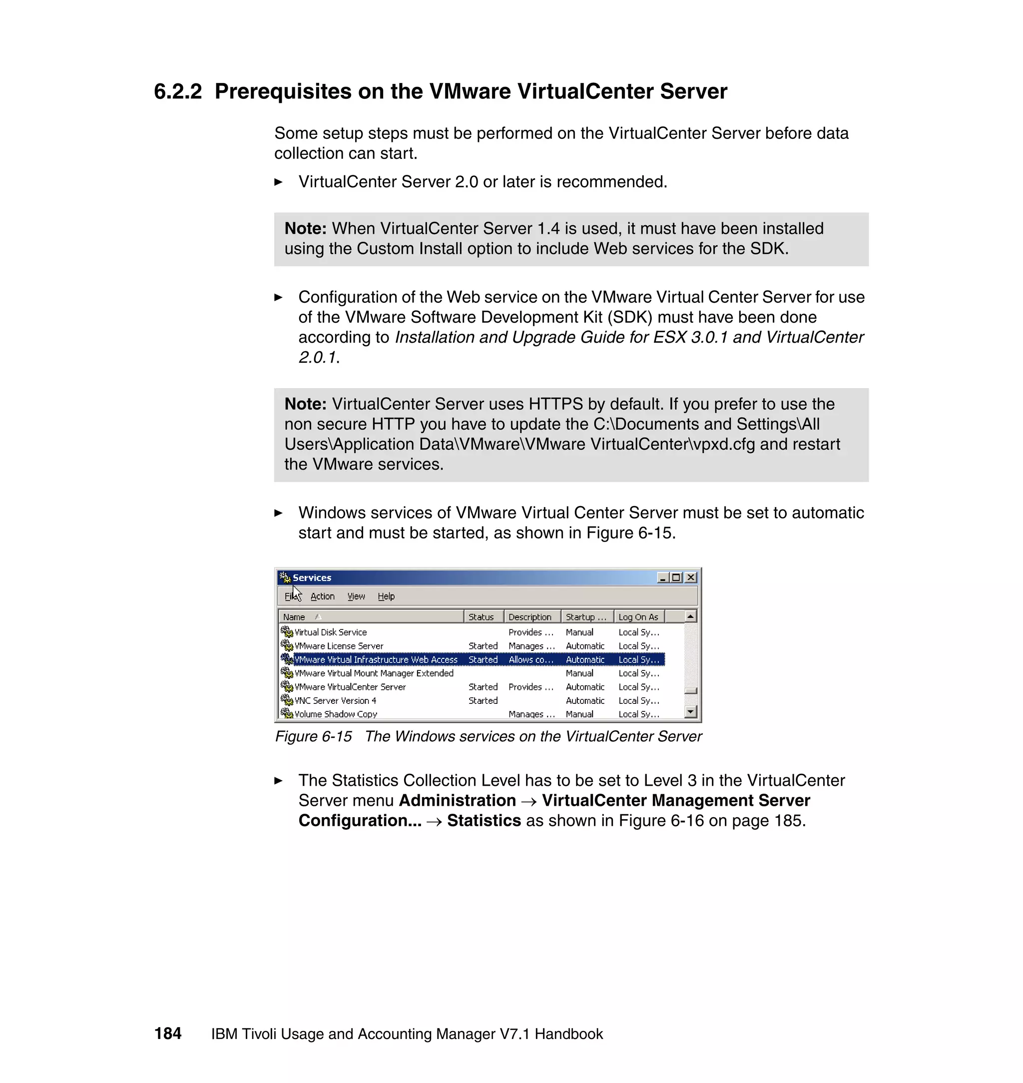 6.2.2 Prerequisites on the VMware VirtualCenter Server
              Some setup steps must be performed on the VirtualCenter Server before data
              collection can start.
                 VirtualCenter Server 2.0 or later is recommended.

               Note: When VirtualCenter Server 1.4 is used, it must have been installed
               using the Custom Install option to include Web services for the SDK.

                 Configuration of the Web service on the VMware Virtual Center Server for use
                 of the VMware Software Development Kit (SDK) must have been done
                 according to Installation and Upgrade Guide for ESX 3.0.1 and VirtualCenter
                 2.0.1.

               Note: VirtualCenter Server uses HTTPS by default. If you prefer to use the
               non secure HTTP you have to update the C:Documents and SettingsAll
               UsersApplication DataVMwareVMware VirtualCentervpxd.cfg and restart
               the VMware services.

                 Windows services of VMware Virtual Center Server must be set to automatic
                 start and must be started, as shown in Figure 6-15.




              Figure 6-15 The Windows services on the VirtualCenter Server

                 The Statistics Collection Level has to be set to Level 3 in the VirtualCenter
                 Server menu Administration → VirtualCenter Management Server
                 Configuration... → Statistics as shown in Figure 6-16 on page 185.




184   IBM Tivoli Usage and Accounting Manager V7.1 Handbook
 