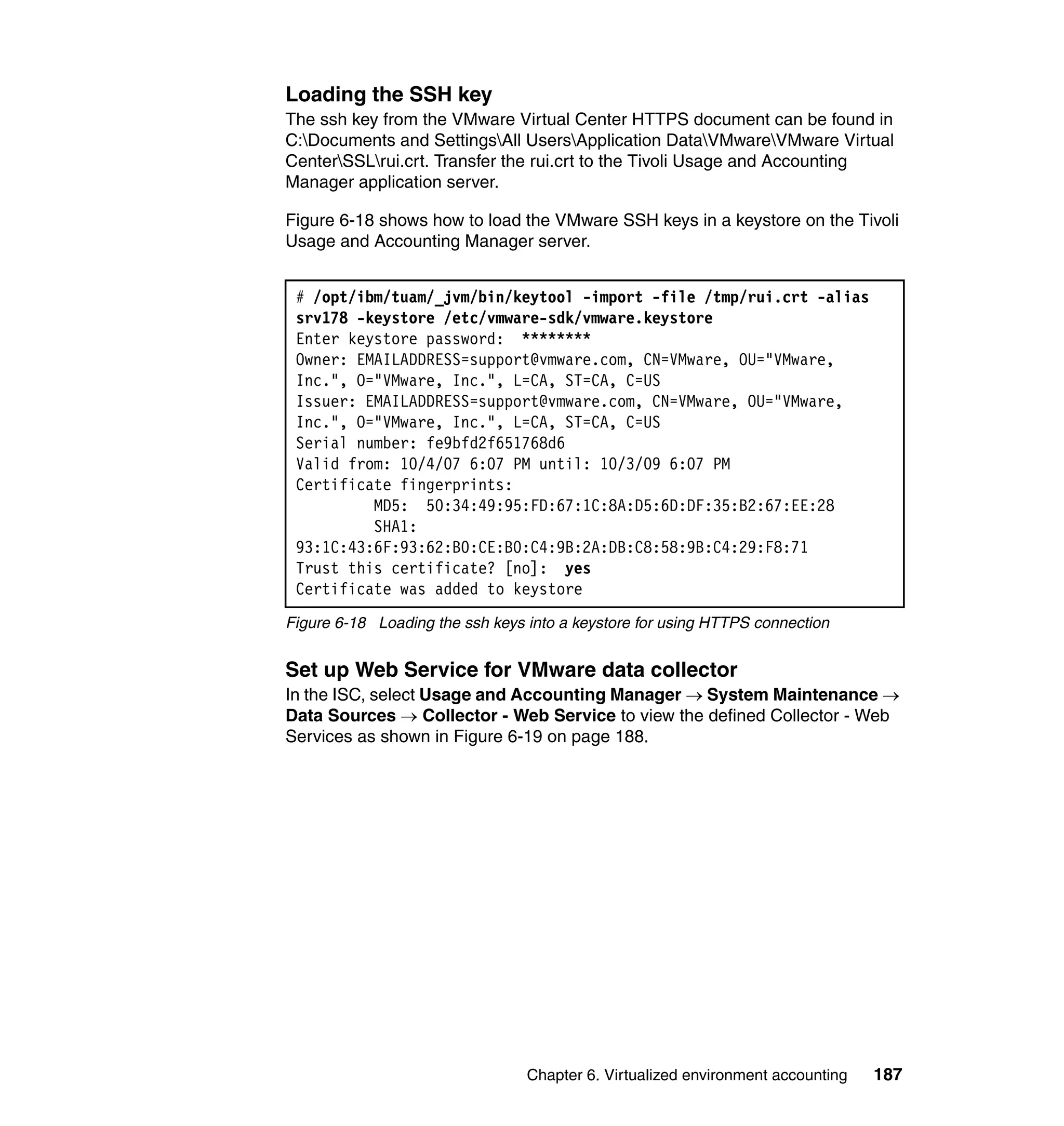 Loading the SSH key
The ssh key from the VMware Virtual Center HTTPS document can be found in
C:Documents and SettingsAll UsersApplication DataVMwareVMware Virtual
CenterSSLrui.crt. Transfer the rui.crt to the Tivoli Usage and Accounting
Manager application server.

Figure 6-18 shows how to load the VMware SSH keys in a keystore on the Tivoli
Usage and Accounting Manager server.


 # /opt/ibm/tuam/_jvm/bin/keytool -import -file /tmp/rui.crt -alias
 srv178 -keystore /etc/vmware-sdk/vmware.keystore
 Enter keystore password: ********
 Owner: EMAILADDRESS=support@vmware.com, CN=VMware, OU="VMware,
 Inc.", O="VMware, Inc.", L=CA, ST=CA, C=US
 Issuer: EMAILADDRESS=support@vmware.com, CN=VMware, OU="VMware,
 Inc.", O="VMware, Inc.", L=CA, ST=CA, C=US
 Serial number: fe9bfd2f651768d6
 Valid from: 10/4/07 6:07 PM until: 10/3/09 6:07 PM
 Certificate fingerprints:
          MD5: 50:34:49:95:FD:67:1C:8A:D5:6D:DF:35:B2:67:EE:28
          SHA1:
 93:1C:43:6F:93:62:B0:CE:B0:C4:9B:2A:DB:C8:58:9B:C4:29:F8:71
 Trust this certificate? [no]: yes
 Certificate was added to keystore
Figure 6-18 Loading the ssh keys into a keystore for using HTTPS connection


Set up Web Service for VMware data collector
In the ISC, select Usage and Accounting Manager → System Maintenance →
Data Sources → Collector - Web Service to view the defined Collector - Web
Services as shown in Figure 6-19 on page 188.




                                 Chapter 6. Virtualized environment accounting   187
 