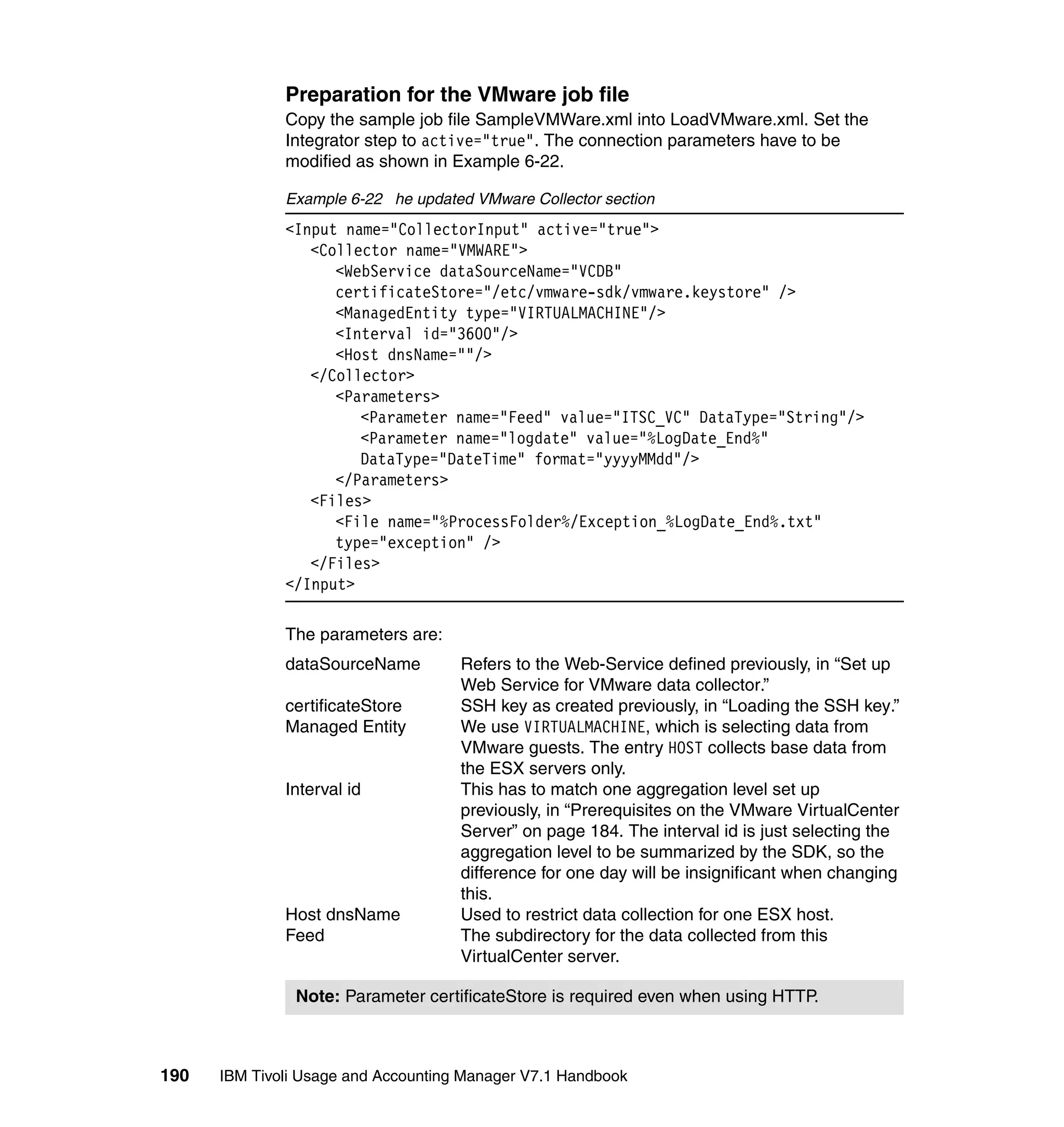 Preparation for the VMware job file
              Copy the sample job file SampleVMWare.xml into LoadVMware.xml. Set the
              Integrator step to active="true". The connection parameters have to be
              modified as shown in Example 6-22.

              Example 6-22 he updated VMware Collector section
              <Input name="CollectorInput" active="true">
                 <Collector name="VMWARE">
                    <WebService dataSourceName="VCDB"
                    certificateStore="/etc/vmware-sdk/vmware.keystore" />
                    <ManagedEntity type="VIRTUALMACHINE"/>
                    <Interval id="3600"/>
                    <Host dnsName=""/>
                 </Collector>
                    <Parameters>
                       <Parameter name="Feed" value="ITSC_VC" DataType="String"/>
                       <Parameter name="logdate" value="%LogDate_End%"
                       DataType="DateTime" format="yyyyMMdd"/>
                    </Parameters>
                 <Files>
                    <File name="%ProcessFolder%/Exception_%LogDate_End%.txt"
                    type="exception" />
                 </Files>
              </Input>

              The parameters are:
              dataSourceName         Refers to the Web-Service defined previously, in “Set up
                                     Web Service for VMware data collector.”
              certificateStore       SSH key as created previously, in “Loading the SSH key.”
              Managed Entity         We use VIRTUALMACHINE, which is selecting data from
                                     VMware guests. The entry HOST collects base data from
                                     the ESX servers only.
              Interval id            This has to match one aggregation level set up
                                     previously, in “Prerequisites on the VMware VirtualCenter
                                     Server” on page 184. The interval id is just selecting the
                                     aggregation level to be summarized by the SDK, so the
                                     difference for one day will be insignificant when changing
                                     this.
              Host dnsName           Used to restrict data collection for one ESX host.
              Feed                   The subdirectory for the data collected from this
                                     VirtualCenter server.

               Note: Parameter certificateStore is required even when using HTTP.



190   IBM Tivoli Usage and Accounting Manager V7.1 Handbook
 