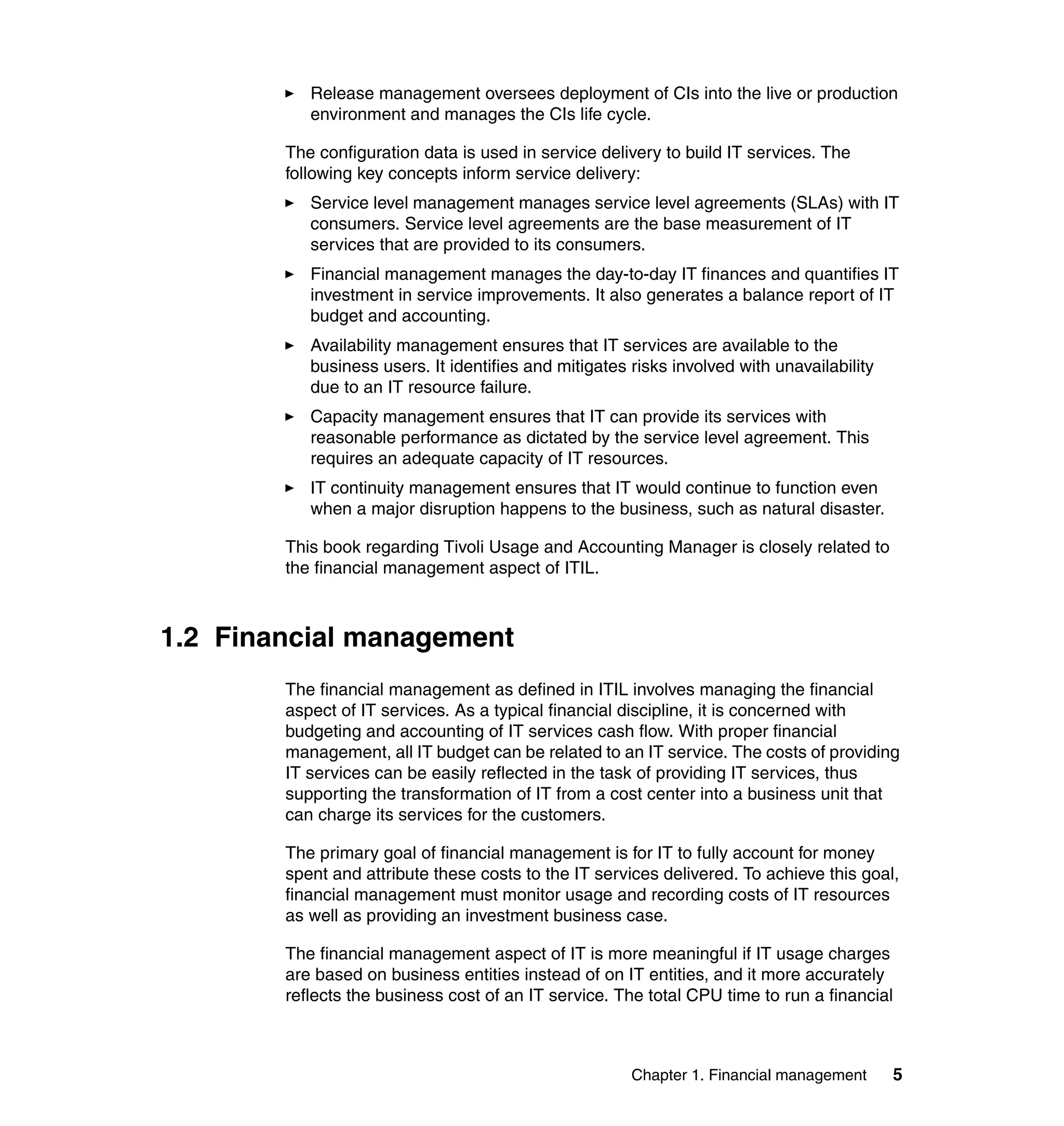 Release management oversees deployment of CIs into the live or production
           environment and manages the CIs life cycle.

        The configuration data is used in service delivery to build IT services. The
        following key concepts inform service delivery:
           Service level management manages service level agreements (SLAs) with IT
           consumers. Service level agreements are the base measurement of IT
           services that are provided to its consumers.
           Financial management manages the day-to-day IT finances and quantifies IT
           investment in service improvements. It also generates a balance report of IT
           budget and accounting.
           Availability management ensures that IT services are available to the
           business users. It identifies and mitigates risks involved with unavailability
           due to an IT resource failure.
           Capacity management ensures that IT can provide its services with
           reasonable performance as dictated by the service level agreement. This
           requires an adequate capacity of IT resources.
           IT continuity management ensures that IT would continue to function even
           when a major disruption happens to the business, such as natural disaster.

        This book regarding Tivoli Usage and Accounting Manager is closely related to
        the financial management aspect of ITIL.



1.2 Financial management
        The financial management as defined in ITIL involves managing the financial
        aspect of IT services. As a typical financial discipline, it is concerned with
        budgeting and accounting of IT services cash flow. With proper financial
        management, all IT budget can be related to an IT service. The costs of providing
        IT services can be easily reflected in the task of providing IT services, thus
        supporting the transformation of IT from a cost center into a business unit that
        can charge its services for the customers.

        The primary goal of financial management is for IT to fully account for money
        spent and attribute these costs to the IT services delivered. To achieve this goal,
        financial management must monitor usage and recording costs of IT resources
        as well as providing an investment business case.

        The financial management aspect of IT is more meaningful if IT usage charges
        are based on business entities instead of on IT entities, and it more accurately
        reflects the business cost of an IT service. The total CPU time to run a financial



                                                       Chapter 1. Financial management      5
 